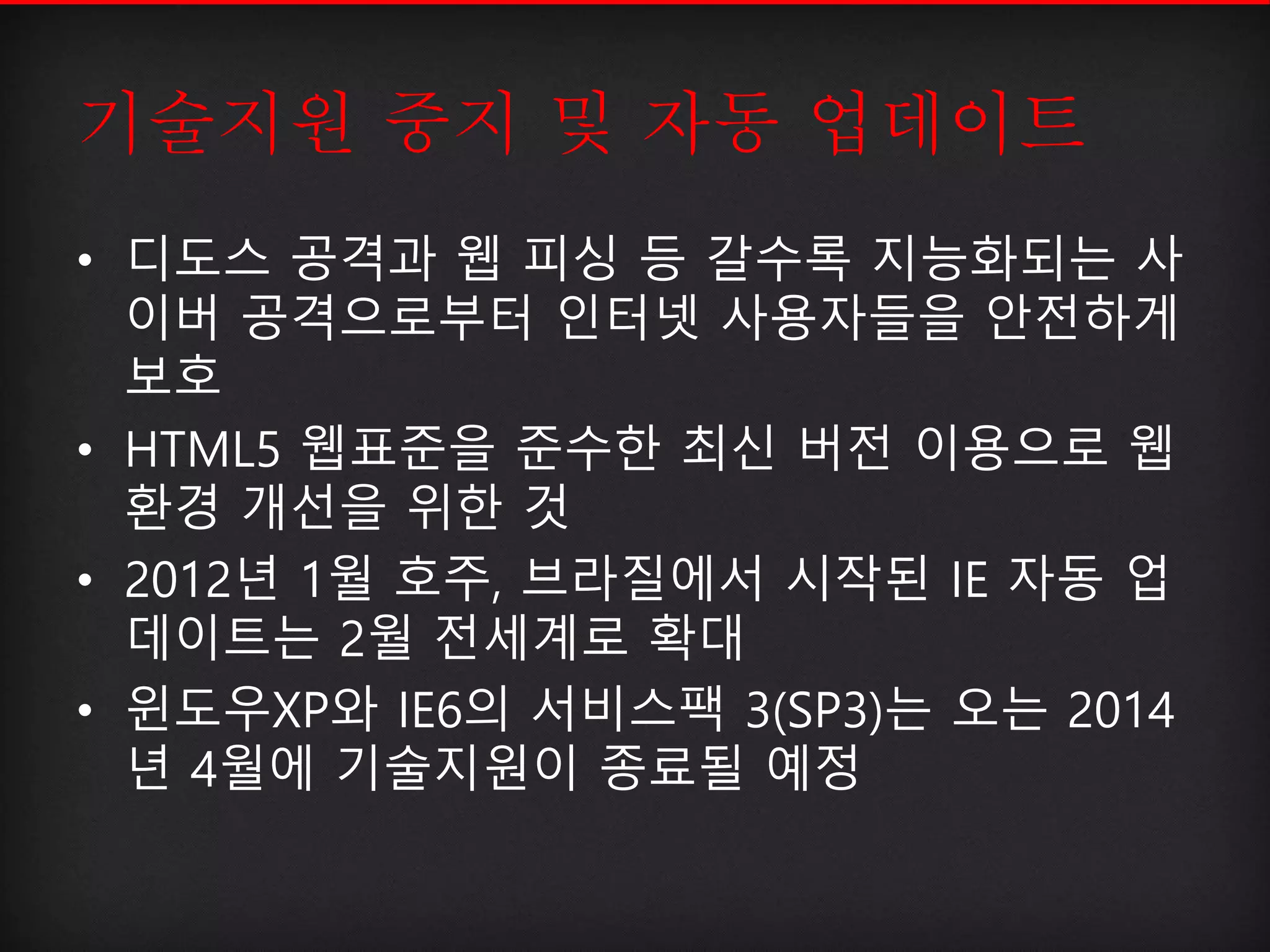 기술지원 중지 및 자동 업데이트
• 디도스 공격과 웹 피싱 등 갈수록 지능화되는 사
이버 공격으로부터 인터넷 사용자들을 안전하게
보호
• HTML5 웹표준을 준수한 최신 버전 이용으로 웹
환경 개선을 위한 것
• 2012년 1월 호주, 브라질에서 시작된 IE 자동 업
데이트는 2월 전세계로 확대
• 윈도우XP와 IE6의 서비스팩 3(SP3)는 오는 2014
년 4월에 기술지원이 종료될 예정
 