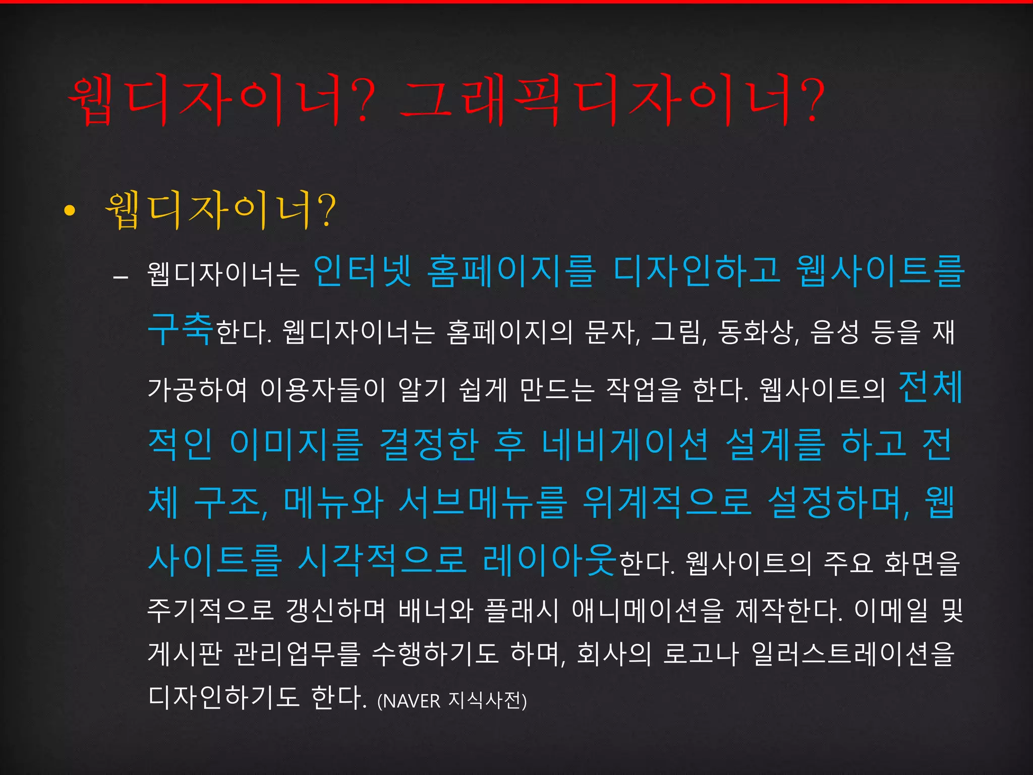 웹디자이너? 그래픽디자이너?
• 웹디자이너?
– 웹디자이너는 인터넷 홈페이지를 디자인하고 웹사이트를
구축한다. 웹디자이너는 홈페이지의 문자, 그림, 동화상, 음성 등을 재
가공하여 이용자들이 알기 쉽게 만드는 작업을 한다. 웹사이트의 전체
적인 이미지를 결정한 후 네비게이션 설계를 하고 전
체 구조, 메뉴와 서브메뉴를 위계적으로 설정하며, 웹
사이트를 시각적으로 레이아웃한다. 웹사이트의 주요 화면을
주기적으로 갱신하며 배너와 플래시 애니메이션을 제작한다. 이메일 및
게시판 관리업무를 수행하기도 하며, 회사의 로고나 일러스트레이션을
디자인하기도 한다. (NAVER 지식사전)
 