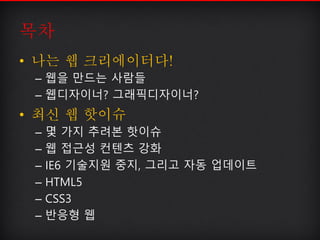 목차
• 나는 웹 크리에이터다!
– 웹을 만드는 사람들
– 웹디자이너? 그래픽디자이너?
• 최신 웹 핫이슈
– 몇 가지 추려본 핫이슈
– 웹 접근성 컨텐츠 강화
– IE6 기술지원 중지, 그리고 자동 업데이트
– HTM...