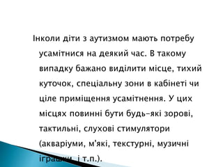 Інколи діти з аутизмом мають потребу
усамітнися на деякий час. В такому
випадку бажано виділити місце, тихий
куточок, спеціальну зони в кабінеті чи
ціле приміщення усамітнення. У цих
місцях повинні бути будь-які зорові,
тактильні, слухові стимулятори
(акваріуми, м'які, текстурні, музичні
іграшки, і т.п.).
 
