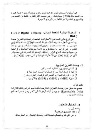 11
‫كبيارة‬ ‫كمية‬ ‫تخزن‬ ‫أن‬ ‫يمكن‬ ‫و‬ ‫المعلومات‬ ‫لقراءة‬ ‫الليزر‬ ‫تستخدم‬ ‫أسطوانة‬ ‫هى‬ ‫و‬
( ‫المعلومات‬ ‫من‬
700
‫وه‬ . ‫بايت‬ ‫ميجا‬ )
‫النصو‬ ‫من‬ ‫خليع‬ ‫لتخزين‬ ‫أكثر‬ ‫مناسبة‬ ‫ى‬
. ‫التعليمية‬ ‫البرامج‬ ‫و‬ ‫األلعاب‬ ‫و‬ ‫األصوات‬ ‫و‬ ‫والصور‬

‫الجوانطب‬ ‫المتعطددة‬ ‫الرقميطة‬ ‫األسططوانة‬
( DVD Digital Versatile
Disk )
‫جيجاا‬ ‫لتخازين‬ ‫تستخدم‬ ‫و‬ ‫المدمجة‬ ‫األسطوانات‬ ‫من‬ ‫السعة‬ ‫عالى‬ ‫نوع‬ ‫هى‬
‫ااطوانة‬‫ا‬‫األس‬ ‫ااا‬‫ا‬‫بينم‬ ‫ااات‬‫ا‬‫المعلوم‬ ‫اان‬‫ا‬‫م‬ ‫اات‬‫ا‬‫باي‬
‫ااة‬‫ا‬‫المدمج‬
(CD)
‫اازين‬‫ا‬‫لتخ‬ ‫ااتخدم‬‫ا‬‫تس‬
‫شارائع‬ ‫مان‬ ‫بادال‬ ‫عالياة‬ ‫بجودة‬ ‫أفالم‬ ‫تخزين‬ ‫فى‬ ‫تستخدم‬ ‫ما‬ ‫عادة‬ ‫و‬ ‫الموسيقى‬
‫الفيديو‬
،
‫قراءتهاا‬ ‫و‬ ‫البياناات‬ ‫كتاباة‬ ‫ياتم‬ ‫المعة‬ ‫كربونية‬ ‫مادة‬ ‫من‬ ‫أقرا‬ ‫وهي‬
‫و‬ ‫حجمهاا‬ ‫فاي‬ ‫الضاوئية‬ ‫اإلسطوانة‬ ‫تختلف‬ ‫و‬ ‫الليزر‬ ‫شعاع‬ ‫بواسطة‬ ‫عليها‬ ‫من‬
‫هو‬ ‫الذي‬
(700 MB)
‫اإلسط‬ ‫عن‬
‫حجمها‬ ‫التي‬ ‫و‬ ‫الرقمية‬ ‫وانة‬
(4.7 GB)
.
2
-
‫الخارجية‬ ‫التخزين‬ ‫وحدات‬
1
)
. )‫المحمولة‬ ‫الذاكرة‬ ( ‫ميمورى‬ ‫الفالش‬
2
)
) ‫الخارجية‬ ‫الصلبة‬ ‫(اإلسطوانة‬ ‫الخارجى‬ ‫دسك‬ ‫الهارد‬
3
)
. ) ‫ريدر‬ ‫الكارد‬ ( ‫الرقمية‬ ‫الكاميرات‬ ‫و‬ ‫الجوال‬ ‫كروت‬ ‫قارئ‬
4
)
‫أجهزة‬
(MB5)
‫و‬
(MB4)
‫و‬
(MB3)
. ‫بود‬ ‫واآلى‬
‫ملحوظ‬
: ‫ة‬
-
‫اة‬‫ا‬‫زال‬ ‫ل‬ ‫اة‬‫ا‬‫قابل‬ ‫ارا‬‫ا‬‫أق‬ ‫ام‬‫ا‬‫أس‬ ‫اذ‬‫ا‬‫يأخ‬ ‫اة‬‫ا‬‫الخارجي‬ ‫ازين‬‫ا‬‫التخ‬ ‫ادات‬‫ا‬‫وح‬ ‫ان‬‫ا‬‫م‬ ‫ابق‬‫ا‬‫س‬ ‫اا‬‫ا‬‫م‬ ‫اع‬‫ا‬‫جمي‬
(Removable Disk)
‫اال‬‫ا‬‫لص‬ ‫اأخوذ‬‫ا‬‫م‬ ‫از‬‫ا‬‫رم‬ ‫ار‬‫ا‬‫آلخ‬ ‫االى‬‫ا‬‫الت‬ ‫االرمز‬‫ا‬‫ب‬ ‫اا‬‫ا‬‫له‬ ‫از‬‫ا‬‫يرم‬ ‫و‬ ،
. ‫التخزين‬ ‫وحدات‬
2
-
‫المعنوى‬ ‫التصنيف‬
: ‫إلى‬ ‫ينقسم‬
-
‫أ‬
)
‫المعالجة‬ ‫و‬ ‫التحكم‬ ‫حدة‬ ‫و‬
‫وحدا‬ ( ‫بالمدخالت‬ ‫بالتحكم‬ ‫تقوم‬ ‫التي‬ ‫هي‬ ‫و‬
‫المخرجات‬ ‫و‬ ) ‫اإلدخال‬ ‫ت‬
 