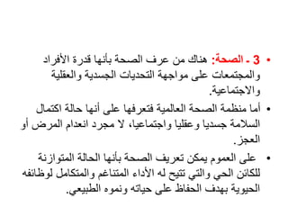 •
3
‫الصحة‬ ‫ـ‬
:
‫األفراد‬ ‫قدرة‬ ‫بأنها‬ ‫الصحة‬ ‫عرف‬ ‫من‬ ‫هناك‬
‫والعقلية‬ ‫الجسدية‬ ‫التحديات‬ ‫مواجهة‬ ‫على‬ ‫والمجتمعات‬
‫واالجتماعية‬
.
•
‫اكتمال‬ ‫حالة‬ ‫أنها‬ ‫على‬ ‫فتعرفها‬ ‫العالمية‬ ‫الصحة‬ ‫منظمة‬ ‫أما‬
‫المرض‬ ‫انعدام‬ ‫مجرد‬ ‫ال‬ ،‫واجتماعيا‬ ‫وعقليا‬ ‫جسديا‬ ‫السالمة‬
‫أو‬
‫العجز‬
.
•
‫المتوازن‬ ‫الحالة‬ ‫بأنها‬ ‫الصحة‬ ‫تعريف‬ ‫يمكن‬ ‫العموم‬ ‫على‬
‫ة‬
‫والمتكامل‬ ‫المتناغم‬ ‫األداء‬ ‫له‬ ‫تتيح‬ ‫والتي‬ ‫الحي‬ ‫للكائن‬
‫لوظائفه‬
‫الطبيعي‬ ‫ونموه‬ ‫حياته‬ ‫على‬ ‫الحفاظ‬ ‫بهدف‬ ‫الحيوية‬
.
 