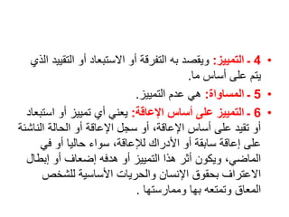 •
4
‫التمييز‬ ‫ـ‬
:
‫الت‬ ‫أو‬ ‫االستبعاد‬ ‫أو‬ ‫التفرقة‬ ‫به‬ ‫ويقصد‬
‫الذي‬ ‫قييد‬
‫ما‬ ‫أساس‬ ‫على‬ ‫يتم‬
.
•
5
‫المساواة‬ ‫ـ‬
:
‫التمييز‬ ‫عدم‬ ‫هي‬
.
•
6
‫اإلعاقة‬ ‫أساس‬ ‫على‬ ‫التمييز‬ ‫ـ‬
:
‫اس‬ ‫أو‬ ‫تمييز‬ ‫أي‬ ‫يعني‬
‫تبعاد‬
‫الن‬ ‫الحالة‬ ‫أو‬ ‫اإلعاقة‬ ‫سجل‬ ‫أو‬ ،‫اإلعاقة‬ ‫أساس‬ ‫على‬ ‫تقيد‬ ‫أو‬
‫اشئة‬
‫في‬ ‫أو‬ ‫حاليا‬ ‫سواء‬ ،‫لإلعاقة‬ ‫األدراك‬ ‫أو‬ ‫سابقة‬ ‫إعاقة‬ ‫على‬
‫إبط‬ ‫أو‬ ‫إضعاف‬ ‫هدفه‬ ‫أو‬ ‫التمييز‬ ‫هذا‬ ‫أثر‬ ‫ويكون‬ ،‫الماضي‬
‫ال‬
‫للشخص‬ ‫األساسية‬ ‫والحريات‬ ‫اإلنسان‬ ‫بحقوق‬ ‫االعتراف‬
‫وممارستها‬ ‫بها‬ ‫وتمتعه‬ ‫المعاق‬
.
 