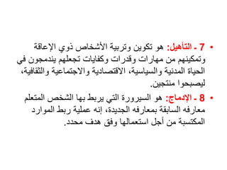 •
7
‫التأهيل‬ ‫ـ‬
:
‫اإلعاقة‬ ‫ذوي‬ ‫األشخاص‬ ‫وتربية‬ ‫تكوين‬ ‫هو‬
‫ف‬ ‫يندمجون‬ ‫تجعلهم‬ ‫وكفايات‬ ‫وقدرات‬ ‫مهارات‬ ‫من‬ ‫وتمكينهم‬
‫ي‬
‫وا‬ ‫واالجتماعية‬ ‫االقتصادية‬ ،‫والسياسية‬ ‫المدنية‬ ‫الحياة‬
،‫لثقافية‬
‫منتجين‬ ‫ليصبحوا‬
.
•
8
‫اإلدماج‬ ‫ـ‬
:
‫المتع‬ ‫الشخص‬ ‫بها‬ ‫يربط‬ ‫التي‬ ‫السيرورة‬ ‫هو‬
‫لم‬
‫الموار‬ ‫ربط‬ ‫عملية‬ ‫إنه‬ ،‫الجديدة‬ ‫بمعارفه‬ ‫السابقة‬ ‫معارفه‬
‫د‬
‫محدد‬ ‫هدف‬ ‫وفق‬ ‫استعمالها‬ ‫أجل‬ ‫من‬ ‫المكتسبة‬
.
 