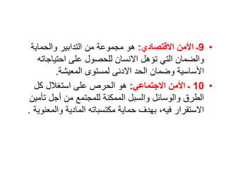 •
9
‫االقتصادي‬ ‫األمن‬ ‫ـ‬
:
‫والحماية‬ ‫التدابير‬ ‫من‬ ‫مجموعة‬ ‫هو‬
‫احتياجاته‬ ‫على‬ ‫للحصول‬ ‫االنسان‬ ‫تؤهل‬ ‫التي‬ ‫والضمان‬
‫المعيشة‬ ‫لمستوى‬ ‫االدنى‬ ‫الحد‬ ‫وضمان‬ ‫األساسية‬
.
•
10
‫االجتماعي‬ ‫األمن‬ ‫ـ‬
:
‫كل‬ ‫استغالل‬ ‫على‬ ‫الحرص‬ ‫هو‬
‫تأمي‬ ‫أجل‬ ‫من‬ ‫للمجتمع‬ ‫الممكنة‬ ‫والسبل‬ ‫والوسائل‬ ‫الطرق‬
‫ن‬
‫والمعن‬ ‫المادية‬ ‫مكتسباته‬ ‫حماية‬ ‫بهدف‬ ،‫فيه‬ ‫االستقرار‬
‫وية‬
.
 