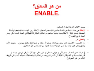 ‫المعاق؟‬ ‫هو‬ ‫من‬
ENABLE.
•
‫المعاقين‬ ‫لحقوق‬ ‫الدولية‬ ‫االتفاقية‬ ‫حسب‬
:
•
‫اإلعاقة‬
‫وال‬ ‫المجتمعية‬ ‫التوجهات‬ ‫وبين‬ ‫اإلعاقة‬ ‫أصحاب‬ ‫األشخاص‬ ‫بين‬ ‫ما‬ ‫التفاعل‬ ‫عن‬ ‫ناتجة‬ ‫حالة‬ ‫هي‬
‫بيئة‬
‫العا‬ ‫الحياة‬ ‫في‬ ‫الفعالة‬ ‫المشاركة‬ ‫إمكانية‬ ‫من‬ ‫وتحد‬ ، ‫أساسيا‬ ‫معيقا‬ ‫االعاقة‬ ‫تشكل‬ ‫بحيث‬ ‫المحيطة‬
‫أساس‬ ‫على‬ ‫دية‬
‫اآلخرين‬ ‫مع‬ ‫المساواة‬
.)
•
‫و‬
‫المعاق‬
‫هو‬
:
•
-
(
‫الشخص‬
(
‫اإلنسان‬
)
‫وطو‬ ، ‫جوهري‬ ‫بشكل‬ ‫تؤثر‬ ‫نفسية‬ ‫أو‬ ‫عقلية‬ ‫أو‬ ‫جسدية‬ ‫إعاقة‬ ‫من‬ ‫يعاني‬ ‫الذي‬
،‫األمد‬ ‫يل‬
‫المعاقين‬ ‫غير‬ ‫األشخاص‬ ‫من‬ ‫كغيرة‬ ‫العادية‬ ‫اليومية‬ ‫باإلعمال‬ ‫قيامه‬ ‫كبير‬ ‫بشكل‬ ‫وتعيق‬
.
•
(
‫أو‬ ‫حواسه‬ ‫من‬ ‫أي‬ ‫في‬ ‫دائم‬ ‫وبشكل‬ ، ‫خلقي‬ ‫غير‬ ‫أو‬ ‫خلقي‬ ، ‫جزئي‬ ‫أو‬ ‫كلي‬ ‫بعجز‬ ‫المصاب‬ ‫الشخص‬ ‫هو‬
‫حياته‬ ‫متطلبات‬ ‫تلبيته‬ ‫إمكانية‬ ‫من‬ ‫يحد‬ ‫الذي‬ ‫المدى‬ ‫إلى‬ ‫العقلية‬ ‫أو‬ ‫النفسية‬ ‫أو‬ ‫الجسدية‬ ‫قدراته‬
‫ظروف‬ ‫في‬ ‫العادية‬
‫المعوقين‬ ‫غير‬ ‫من‬ ‫أمثاله‬
.)
 