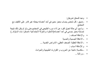 •
‫تعريفان‬ ‫للمعاق‬ ‫ونجد‬
:
•
‫ضيق‬ ‫ـ‬
:
‫م‬ ‫التكيف‬ ‫على‬ ‫قادر‬ ‫غير‬ ‫يجعله‬ ‫أعضائه‬ ‫أحد‬ ‫في‬ ‫معين‬ ‫بعجز‬ ‫يصاب‬ ‫شخص‬ ‫كل‬
‫ع‬
‫المجتمع‬
•
‫واسع‬ ‫ـ‬
:
‫نت‬ ‫ذلك‬ ‫يكن‬ ‫لم‬ ‫ولو‬ ‫حتى‬ ‫المجتمع‬ ‫في‬ ‫الطبيعي‬ ‫دوره‬ ‫أداء‬ ‫عن‬ ‫الفرد‬ ‫تعوق‬ ‫حالة‬ ‫أي‬
‫يجة‬
‫أعضائه‬ ‫أحد‬ ‫في‬ ‫جسمي‬ ‫بعجز‬ ‫إصابته‬
(
‫السلوك‬ ‫بات‬ ‫اضطرا‬، ‫االجتماعية‬ ‫والعزلة‬ ‫االنطواء‬
)..
•
‫أصناف‬ ‫واإلعاقة‬
:
•
‫والحسية‬ ‫الجسمية‬ ‫االعاقة‬ ‫ـ‬
•
‫العقلية‬ ‫االعاقة‬ ‫ـ‬
:
‫النفسية‬ ‫االمراض‬ ،‫العقلي‬ ‫الضعف‬
...
•
‫أسباب‬ ‫لإلعاقة‬ ‫و‬
:
•
‫مكتسبة‬ ‫ـ‬
:
‫والحوادث‬ ‫الطبيعية‬ ‫الكوارث‬ ‫و‬ ‫الحروب‬ ‫عن‬ ‫ناتجة‬
•
‫وراثية‬ ‫ـ‬
…
 