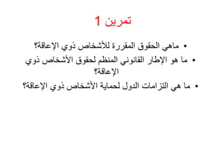 ‫تمرين‬
1
•
‫اإلعاقة؟‬ ‫ذوي‬ ‫لألشخاص‬ ‫المقررة‬ ‫الحقوق‬ ‫ماهي‬
•
‫ذوي‬ ‫األشخاص‬ ‫لحقوق‬ ‫المنظم‬ ‫القانوني‬ ‫اإلطار‬ ‫هو‬ ‫ما‬
‫اإلعاقة؟‬
•
‫اإلعاقة؟‬ ‫ذوي‬ ‫األشخاص‬ ‫لحماية‬ ‫الدول‬ ‫التزامات‬ ‫هي‬ ‫ما‬
 