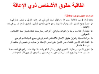 ‫اإلعاقة‬ ‫ذوي‬ ‫األشخاص‬ ‫حقوق‬ ‫اتفاقية‬
‫بموجب‬ ‫الدول‬ ‫التزامات‬
‫االتفاقية‬
:
‫المادة‬ ‫تحدد‬
4
‫فيما‬ ‫تتجلى‬ ‫و‬ ،‫الدول‬ ‫عاتق‬ ‫على‬ ‫تقع‬ ‫التي‬ ‫االلتزامات‬ ‫من‬ ‫مجموعة‬ ‫االتفاقية‬ ‫من‬
‫يلي‬
:

‫المعت‬ ‫الحقوق‬ ‫لتطبيق‬ ‫التدابير‬ ‫من‬ ‫وغيرها‬ ‫واإلدارية‬ ‫التشريعية‬ ‫التدابير‬ ‫جميع‬ ‫اتخاذ‬
‫هذه‬ ‫في‬ ‫بها‬ ‫رف‬
‫االتفاقية‬
.

‫األشخا‬ ‫ضد‬ ‫تمييزا‬ ‫تشكل‬ ‫وممارسات‬ ‫وأعراف‬ ‫ولوائح‬ ‫القوانين‬ ‫من‬ ‫يوجد‬ ‫ما‬ ‫إلغاء‬ ‫أو‬ ‫تعديل‬
‫ص‬
‫المعوقين‬
.

‫والبرامج‬ ‫السياسات‬ ‫جميع‬ ‫في‬ ‫المعوقين‬ ‫لألشخاص‬ ‫اإلنسان‬ ‫حقوق‬ ‫وتعزيز‬ ‫حماية‬ ‫مراعاة‬
.

‫منظ‬ ‫أو‬ ‫شخص‬ ‫أي‬ ‫جانب‬ ‫من‬ ‫اإلعاقة‬ ‫أساس‬ ‫على‬ ‫التمييز‬ ‫على‬ ‫للقضاء‬ ‫التدابير‬ ‫كافة‬ ‫اتخاذ‬
‫او‬ ‫مة‬
‫خاصة‬ ‫مؤسسة‬
.

‫ال‬ ‫والمرافق‬ ‫والمعدات‬ ‫والخدمات‬ ‫السلع‬ ‫وسائل‬ ‫توفير‬ ‫التطوير‬ ‫وعمليات‬ ‫البحوث‬ ‫تعزيز‬
‫مصمصة‬
‫عاما‬ ‫تصميما‬
.
‫التع‬ ‫أو‬ ‫التوجيهية‬ ‫والمبادئ‬ ‫المعايير‬ ‫وضع‬ ‫لدى‬ ‫العام‬ ‫التصميم‬ ‫وتشجيع‬
‫ليمات‬
.
 