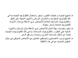 
‫الج‬ ‫التكنولوجيا‬ ‫واستعمال‬ ‫توفير‬ ،‫التطوير‬ ‫وعمليات‬ ‫البحوث‬ ‫تشجيع‬
‫في‬ ‫بما‬ ‫ديدة‬
‫الت‬ ‫على‬ ‫المعينة‬ ‫واألجهزة‬ ‫الوسائل‬ ،‫واالتصال‬ ‫المعلومات‬ ‫تكنولوجيا‬ ‫ذلك‬
‫نقل‬
‫األولوي‬ ‫إيالء‬ ‫مع‬ ‫اإلعاقة‬ ‫ذوي‬ ‫لألشخاص‬ ‫المالئمة‬ ‫المساعدة‬ ‫والتكنولوجيات‬
‫ة‬
‫معقولة‬ ‫بأسعار‬ ‫المتاحة‬ ‫للتكنولوجيا‬
.

‫واألجهز‬ ‫الوسائل‬ ‫بشأن‬ ‫اإلعاقة‬ ‫ذوي‬ ‫لألشخاص‬ ‫المنال‬ ‫سهلة‬ ‫معلومات‬ ‫توفير‬
‫ة‬
‫التكنولو‬ ‫ذلك‬ ‫في‬ ‫بما‬ ،‫المساعدة‬ ‫التكنولوجيات‬ ‫و‬ ،‫التنقل‬ ‫على‬ ‫المعنية‬
،‫الجديدة‬ ‫جيات‬
‫الدعم‬ ‫ومرافق‬ ‫وخدمات‬ ،‫األخرى‬ ‫المساعدة‬ ‫أشكال‬ ‫عن‬ ‫فضال‬
.

‫المعوقي‬ ‫األشخاص‬ ‫مع‬ ‫العاملين‬ ‫والموظفين‬ ‫االخصائيين‬ ‫تدريب‬ ‫تشجيع‬
‫مجال‬ ‫في‬ ‫ن‬
‫االتفاقية‬ ‫هذه‬ ‫في‬ ‫بها‬ ‫المعترف‬ ‫الحقوق‬
.
 