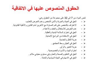‫االتفاقية‬ ‫في‬ ‫عليها‬ ‫المنصوص‬ ‫الحقوق‬
‫من‬ ‫المواد‬ ‫تنص‬
7
‫إلى‬
32
‫وهي‬ ‫الحقوق‬ ‫من‬ ‫مجموعة‬ ‫على‬
:

-
‫للتعذيب‬ ‫التعرض‬ ‫وعدم‬ ‫الشخص‬ ‫واألمن‬ ‫والحرية‬ ‫الحياة‬ ‫في‬ ‫الحق‬

-
‫القانونية‬ ‫واألهلية‬ ‫القانون‬ ‫أمام‬ ‫اآلخرين‬ ‫مع‬ ‫المساواة‬ ‫قدم‬ ‫على‬ ‫بالشخص‬ ‫االعتراف‬
.

-
‫واالعتداء‬ ‫والعنف‬ ‫لالستغالل‬ ‫التعرض‬ ‫عدم‬
.

-
‫والعقلية‬ ‫البدنية‬ ‫السالمة‬ ‫احترام‬ ‫في‬ ‫الحق‬
.

-
‫اإلنمائية‬ ‫البرامج‬ ‫من‬ ‫االستفادة‬ ‫في‬ ‫الحق‬
.

-
‫والجنسية‬ ‫التنقل‬ ‫حرية‬
.

-
‫المجتمع‬ ‫وسط‬ ‫العيش‬ ‫في‬ ‫الحق‬
.

-
‫والرأي‬ ‫التعبير‬ ‫حرية‬
.

-
‫والخصوصية‬ ‫واألسرة‬ ‫البيت‬ ‫احترام‬
.

-
‫مالئم‬ ‫معيشي‬ ‫مستوى‬ ‫وفي‬ ‫والعمل‬ ‫والصحة‬ ‫التعليم‬ ‫في‬ ‫الحق‬
.

-
‫والعامة‬ ‫السياسية‬ ‫الحياة‬ ‫في‬ ‫االسهام‬ ‫في‬ ‫الحق‬
.
 