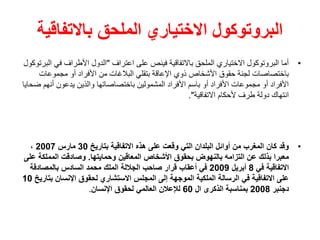 ‫باالتفاقية‬ ‫الملحق‬ ‫االختياري‬ ‫البروتوكول‬
•
‫اعتراف‬ ‫على‬ ‫فينص‬ ‫باالتفاقية‬ ‫الملحق‬ ‫االختياري‬ ‫البروتوكول‬ ‫أما‬
"
‫في‬ ‫األطراف‬ ‫الدول‬
‫البرتوكول‬
‫مجموعات‬ ‫أو‬ ‫األفراد‬ ‫من‬ ‫البالغات‬ ‫بتقلي‬ ‫اإلعاقة‬ ‫ذوي‬ ‫األشخاص‬ ‫حقوق‬ ‫لجنة‬ ‫باختصاصات‬
‫أنه‬ ‫يدعون‬ ‫والذين‬ ‫باختصاصاتها‬ ‫المشمولين‬ ‫األفراد‬ ‫باسم‬ ‫أو‬ ‫األفراد‬ ‫مجموعات‬ ‫أو‬ ‫األفراد‬
‫ضحايا‬ ‫م‬
‫االتفاقية‬ ‫ألحكام‬ ‫طرف‬ ‫دولة‬ ‫انتهاك‬
."
•
‫بتاريخ‬ ‫االتفاقية‬ ‫هذه‬ ‫على‬ ‫وقعت‬ ‫التي‬ ‫البلدان‬ ‫أوائل‬ ‫من‬ ‫المغرب‬ ‫كان‬ ‫وقد‬
30
‫مارس‬
2007
،
‫وحمايتها‬ ‫المعاقين‬ ‫األشخاص‬ ‫بحقوق‬ ‫بالنهوض‬ ‫التزامه‬ ‫عن‬ ‫بذلك‬ ‫معبرا‬
.
‫المملكة‬ ‫وصادقت‬
‫على‬
‫في‬ ‫االتفاقية‬
8
‫أبريل‬
2009
‫بالمصادقة‬ ‫السادس‬ ‫محمد‬ ‫الملك‬ ‫الجاللة‬ ‫صاحب‬ ‫قرار‬ ‫أعقاب‬ ‫في‬
‫ب‬ ‫اإلنسان‬ ‫لحقوق‬ ‫االستشاري‬ ‫المجلس‬ ‫إلى‬ ‫الموجهة‬ ‫الملكية‬ ‫الرسالة‬ ‫في‬ ‫االتفاقية‬ ‫على‬
‫تاريخ‬
10
‫دجنبر‬
2008
‫ال‬ ‫الذكرى‬ ‫بمناسبة‬
60
‫اإلنسان‬ ‫لحقوق‬ ‫العالمي‬ ‫لإلعالن‬
.
 