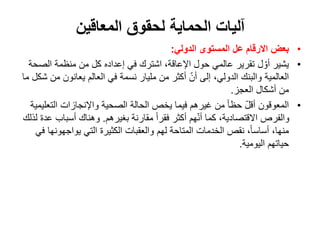 ‫المعاقين‬ ‫لحقوق‬ ‫الحماية‬ ‫آليات‬
•
‫االرقام‬ ‫بعض‬
‫الدولي‬ ‫المستوى‬ ‫عل‬
:
•
‫الص‬ ‫منظمة‬ ‫من‬ ‫كل‬ ‫إعداده‬ ‫في‬ ‫اشترك‬ ،‫اإلعاقة‬ ‫حول‬ ‫عالمي‬ ‫تقرير‬ ‫ل‬ ّ‫أو‬ ‫يشير‬
‫حة‬
‫م‬ ‫يعانون‬ ‫العالم‬ ‫في‬ ‫نسمة‬ ‫مليار‬ ‫من‬ ‫أكثر‬ ّ‫أن‬ ‫إلى‬ ،‫الدولي‬ ‫والبنك‬ ‫العالمية‬
‫ما‬ ‫شكل‬ ‫ن‬
‫العجز‬ ‫أشكال‬ ‫من‬
.
•
‫الت‬ ‫واإلنجازات‬ ‫الصحية‬ ‫الحالة‬ ‫يخص‬ ‫فيما‬ ‫غيرهم‬ ‫من‬ ً‫ا‬‫حظ‬ ّ‫ل‬‫أق‬ ‫المعوقون‬
‫عليمية‬
‫بغيرهم‬ ‫مقارنة‬ ً‫ا‬‫فقر‬ ‫أكثر‬ ‫هم‬ّ‫ن‬‫أ‬ ‫كما‬ ،‫االقتصادية‬ ‫والفرص‬
.
‫أسبا‬ ‫وهناك‬
‫لذلك‬ ‫عدة‬ ‫ب‬
‫التي‬ ‫الكثيرة‬ ‫والعقبات‬ ‫لهم‬ ‫المتاحة‬ ‫الخدمات‬ ‫نقص‬ ،ً‫ا‬‫أساس‬ ،‫منها‬
‫يواجهون‬
‫ها‬
‫في‬
‫اليومية‬ ‫حياتهم‬
.
 