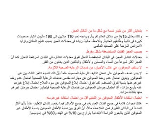 •
‫العجز‬ ‫أشكال‬ ‫من‬ ‫ما‬ ‫شكل‬ ‫مع‬ ‫نسمة‬ ‫مليار‬ ‫من‬ ‫أكثر‬ ‫يتعايش‬
.
•
‫يعادل‬ ‫وذلك‬
15
%
ً‫ا‬‫تقريب‬ ‫العالم‬ ‫سكان‬ ‫من‬
.
‫نحو‬ ‫ويواجه‬
110
‫إلى‬ ‫ماليين‬
190
‫صعوبات‬ ‫الكبار‬ ‫مليون‬
‫العادية‬ ‫وظائفهم‬ ‫تأدية‬ ‫في‬ ‫كبيرة‬
.
‫ال‬ ‫ّخ‬‫ي‬‫تش‬ ‫بسبب‬ ‫العجز‬ ‫معدالت‬ ‫في‬ ‫زيادة‬ ،ً‫ا‬‫حالي‬ ،‫الحظ‬ُ‫ت‬‫و‬
‫وتزايد‬ ‫سكان‬
‫العالمي‬ ‫الصعيد‬ ‫على‬ ‫المزمنة‬ ‫األمراض‬
.
•
‫مفرط‬ ‫بشكل‬ ‫المستضعفة‬ ‫الفئات‬ ‫العجز‬ ‫يصيب‬
.
•
‫المرتفع‬ ‫البلدان‬ ‫في‬ ‫انتشاره‬ ‫معدالت‬ ‫تفوق‬ ‫الدخل‬ ‫المنخفضة‬ ‫البلدان‬ ‫في‬ ‫العجز‬ ‫انتشار‬ ‫معدالت‬
‫الدخل‬ ‫ة‬
.
ّ‫أن‬ ‫كما‬
‫الفقر‬ ‫من‬ ‫يعانون‬ ‫الذين‬ ‫والبالغين‬ ‫واألطفال‬ ‫والمسنين‬ ‫النساء‬ ‫بين‬ ً‫ا‬‫شيوع‬ ‫أكثر‬ ‫العجز‬
.
•
‫الالزمة‬ ‫الصحية‬ ‫الرعاية‬ ‫خدمات‬ ‫من‬ ،‫األحيان‬ ‫غالب‬ ‫في‬ ،‫المعوقون‬ ‫يستفيد‬ ‫ال‬
.
•
‫تناهز‬ ‫النسبة‬ ‫تلك‬ ّ‫بأن‬ ً‫ا‬‫علم‬ ،‫الصحية‬ ‫الرعاية‬ ‫تكاليف‬ ‫ل‬ّ‫م‬‫تح‬ ‫على‬ ‫المعوقين‬ ‫نصف‬ ‫يقدر‬ ‫ال‬
‫غير‬ ‫بين‬ ‫الثلث‬
‫المعوقين‬
.
‫ر‬ ‫عدم‬ ‫احتمال‬ ‫الصحية‬ ‫الرعاية‬ ‫خدمات‬ ‫مقدمي‬ ‫مهارات‬ ‫عن‬ ‫المعوقين‬ ‫رضا‬ ‫عدم‬ ‫احتمال‬ ‫ويفوق‬
‫ضا‬
‫الضعف‬ ‫تفوق‬ ‫بنسبة‬ ‫عنها‬ ‫غيرهم‬
.
‫إبال‬ ‫احتمال‬ ‫العالج‬ ‫سوء‬ ‫عن‬ ‫المعوقين‬ ‫إبالغ‬ ‫احتمال‬ ‫يفوق‬ ‫كما‬
‫غيرهم‬ ‫غ‬
‫غ‬ ‫حرمان‬ ‫احتمال‬ ‫فيتجاوز‬ ‫الصحية‬ ‫الرعاية‬ ‫خدمات‬ ‫من‬ ‫المعوقين‬ ‫حرمان‬ ‫احتمال‬ ‫ا‬ّ‫م‬‫أ‬ ،‫ات‬ّ‫مر‬ ‫بأربع‬ ‫عنه‬
‫يرهم‬
‫ات‬ّ‫مر‬ ‫بثالث‬ ‫منها‬
.
•
‫منه‬ ‫غيرهم‬ ‫استفادة‬ ‫احتمال‬ ‫من‬ ّ‫ل‬‫أق‬ ‫التعليم‬ ‫من‬ ‫المعوقين‬ ‫األطفال‬ ‫استفادة‬ ‫احتمال‬
.
•
ً‫ا‬‫علم‬ ،‫التعليم‬ ‫إكمال‬ ‫يخص‬ ‫فيما‬ ‫األماكن‬ ‫جميع‬ ‫وفي‬ ‫العمرية‬ ‫الفئات‬ ‫جميع‬ ‫في‬ ‫قائمة‬ ‫فجوات‬ ‫هناك‬
‫أكثر‬ ‫ها‬ّ‫ن‬‫بأ‬
‫الفقيرة‬ ‫البلدان‬ ‫في‬ ً‫ا‬‫اتساع‬
.
‫ون‬ ‫المعوقين‬ ‫األطفال‬ ‫نسبة‬ ‫بين‬ ‫الفرق‬ ّ‫أن‬ ،ً‫ال‬‫مث‬ ،‫المالحظ‬ ‫فمن‬
‫غير‬ ‫األطفال‬ ‫سبة‬
‫بين‬ ‫يتراوح‬ ‫االبتدائية‬ ‫الدراسة‬ ‫يتابعون‬ ‫الذين‬ ‫المعوقين‬
10
%
‫و‬ ‫الهند‬ ‫في‬
60
%
‫إندونيسيا‬ ‫في‬
.
 