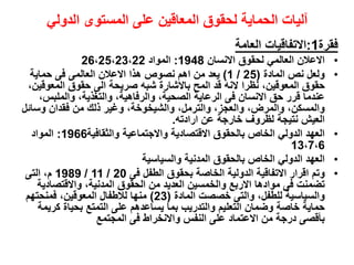 ‫فقرة‬
1
:
‫العامة‬ ‫االتفاقيات‬
•
‫االنسان‬ ‫لحقوق‬ ‫العالمي‬ ‫االعالن‬
1948
:
‫المواد‬
26،25،23،22
•
‫المادة‬ ‫نص‬ ‫ولعل‬
(
25
/
1
)
‫حماية‬ ‫فى‬ ‫العالمى‬ ‫االعالن‬ ‫هذا‬ ‫نصوص‬ ‫اهم‬ ‫من‬ ‫يعد‬
‫نظرا‬ ،‫المعوقين‬ ‫حقوق‬
،‫المعوقين‬ ‫حقوق‬ ‫الى‬ ‫صريحة‬ ‫شبه‬ ‫باالشارة‬ ‫المح‬ ‫قد‬ ‫النه‬
‫فى‬ ‫االنسان‬ ‫حق‬ ‫قرر‬ ‫عندما‬
،‫والملبس‬ ،‫والتغذية‬ ،‫والرفاهية‬ ،‫الصحية‬ ‫الرعاية‬
،‫والترمل‬ ،‫والعجز‬ ،‫والمرض‬ ،‫والمسكن‬
‫وسائل‬ ‫فقدان‬ ‫من‬ ‫ذلك‬ ‫وغير‬ ،‫والشيخوخة‬
‫ارادته‬ ‫عن‬ ‫خارجة‬ ‫لظروف‬ ‫نتيجة‬ ‫العيش‬
.
•
‫والثقافية‬ ‫واالجتماعية‬ ‫االقتصادية‬ ‫بالحقوق‬ ‫الخاص‬ ‫الدولي‬ ‫العهد‬
1966
:
‫المواد‬
13،7،6
•
‫والسياسية‬ ‫المدنية‬ ‫بالحقوق‬ ‫الخاص‬ ‫الدولي‬ ‫العهد‬
•
‫وتم‬
‫فى‬ ‫الطفل‬ ‫بحقوق‬ ‫الخاصة‬ ‫الدولية‬ ‫االتفاقية‬ ‫اقرار‬
20
/
11
/
1989
‫التى‬ ،‫م‬
‫فى‬ ‫تضمنت‬
‫واالقتصادية‬ ،‫المدنية‬ ‫الحقوق‬ ‫من‬ ‫العديد‬ ‫والخمسين‬ ‫االربع‬ ‫موادها‬
،‫للطفل‬ ‫والسياسية‬
‫المادة‬ ‫خصصت‬ ‫والتى‬
(
23
)
‫فمنحتهم‬ ،‫المعوقين‬ ‫لالطفال‬ ‫منها‬
‫التعليم‬ ‫وضمان‬ ‫خاصة‬ ‫حماية‬
‫كريمة‬ ‫بحياة‬ ‫التمتع‬ ‫على‬ ‫يساعدهم‬ ‫بما‬ ‫والتدريب‬
‫النفس‬ ‫على‬ ‫االعتماد‬ ‫من‬ ‫درجة‬ ‫بأقصى‬
‫المجتمع‬ ‫فى‬ ‫واالنخراط‬
‫الدولي‬ ‫المستوى‬ ‫على‬ ‫المعاقين‬ ‫لحقوق‬ ‫الحماية‬ ‫آليات‬
 