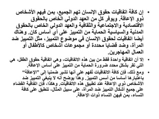 •
‫األشخ‬ ‫فيهم‬ ‫بمن‬ ،‫الجميع‬ ‫تهم‬ ‫اإلنسان‬ ‫حقوق‬ ‫اتفاقيات‬ ‫كافة‬ ‫إن‬
‫اص‬
‫اإلعاقة‬ ‫ذوو‬
.
‫بالحقوق‬ ‫الخاص‬ ‫الدولي‬ ‫العهد‬ ‫من‬ ‫كل‬ ‫ويوفر‬
‫بالح‬ ‫الخاص‬ ‫الدولي‬ ‫والعهد‬ ‫والثقافية‬ ‫واالجتماعية‬ ‫االقتصادية‬
‫قوق‬
‫كان‬ ‫أساس‬ ‫أي‬ ‫على‬ ‫التمييز‬ ‫من‬ ‫الحماية‬ ‫والسياسية‬ ‫المدنية‬
.
‫وهن‬
‫اك‬
‫الت‬ ‫مثل‬ ،‫التمييز‬ ‫موضوع‬ ‫في‬ ‫اإلنسان‬ ‫لحقوق‬ ‫اتفاقيات‬ ‫أيضا‬
‫ضد‬ ‫مييز‬
‫أو‬ ‫كاألطفال‬ ‫أشخاص‬ ‫مجموعات‬ ‫أو‬ ‫محددة‬ ‫قضايا‬ ‫وضد‬ ،‫المرأة‬
‫المهاجرين‬ ‫العمال‬
.
•
‫ال‬ ‫حقوق‬ ‫اتفاقية‬ ‫وهي‬ ،‫االتفاقيات‬ ‫هذه‬ ‫بين‬ ‫من‬ ‫فقط‬ ‫واحدة‬ ‫اتفاقية‬ ‫أن‬ ‫إال‬
‫هي‬ ،‫طفل‬
‫اإلعاقة‬ ‫أساس‬ ‫على‬ ‫التمييز‬ ‫من‬ ‫الحماية‬ ‫ضرورة‬ ‫محدد‬ ‫بشكل‬ ‫تقر‬ ‫التي‬
.
•
‫إلى‬ ‫ضمنيا‬ ‫تشير‬ ‫أنها‬ ‫على‬ ‫فهم‬ُ‫ت‬ ‫االتفاقيات‬ ‫كافة‬ ‫فإن‬ ،‫ذلك‬ ‫ومع‬
”
‫اإلعا‬
‫قة‬
“
‫التمييز‬ ‫أسس‬ ‫من‬ ‫أساسا‬ ‫باعتبارها‬
.
‫ض‬ ‫التمييز‬ ‫ينبغي‬ ‫ال‬ ‫أنه‬ ‫يوضح‬ ‫وهذا‬
‫د‬
‫االتفاقيات‬ ‫هذه‬ ‫تطبيق‬ ‫عند‬ ‫اإلعاقة‬ ‫ذوي‬ ‫األشخاص‬
.
‫ال‬ ‫اتفاقية‬ ‫فإن‬ ،‫وهكذا‬
‫قضاء‬
‫كا‬ ‫على‬ ‫تنطبق‬ ،‫المثال‬ ‫سبيل‬ ‫على‬ ،‫المرأة‬ ‫ضد‬ ‫التمييز‬ ‫أشكال‬ ‫جميع‬ ‫على‬
‫فة‬
‫اإلعاقة‬ ‫ذوات‬ ‫النساء‬ ‫فيهن‬ ‫بمن‬ ،‫النساء‬
.
 