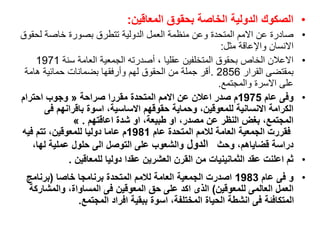 •
‫المعاقين‬ ‫بحقوق‬ ‫الخاصة‬ ‫الدولية‬ ‫الصكوك‬
:
•
‫لحق‬ ‫خاصة‬ ‫بصورة‬ ‫تتطرق‬ ‫الدولية‬ ‫العمل‬ ‫منظمة‬ ‫وعن‬ ‫المتحدة‬ ‫االمم‬ ‫عن‬ ‫صادرة‬
‫وق‬
‫وا‬ ‫االنسان‬
‫إل‬
‫مثل‬ ‫عاقة‬
:
•
‫سنة‬ ‫العامة‬ ‫الجمعية‬ ‫أصدرته‬ ، ‫عقليا‬ ‫المتخلفين‬ ‫بحقوق‬ ‫الخاص‬ ‫االعالن‬
1971
‫القرار‬ ‫بمقتضى‬
2856
.
‫هامة‬ ‫حمائية‬ ‫بضمانات‬ ‫وأرفقها‬ ‫لهم‬ ‫الحقوق‬ ‫من‬ ‫جملة‬ ‫أقر‬
‫والمجتمع‬ ‫االسرة‬ ‫على‬
.
•
‫عام‬ ‫وفى‬
1975
‫صراحة‬ ‫مقررا‬ ‫المتحدة‬ ‫االمم‬ ‫عن‬ ‫اعالن‬ ‫صدر‬ ‫م‬
»
‫احترام‬ ‫وجوب‬
‫فى‬ ‫باقرانهم‬ ‫اسوة‬ ،‫االساسية‬ ‫حقوقهم‬ ‫وحماية‬ ،‫للمعوقين‬ ‫االنسانية‬ ‫الكرامة‬
‫اعاقتهم‬ ‫شدة‬ ‫او‬ ،‫طبيعة‬ ‫او‬ ،‫مصدر‬ ‫عن‬ ‫النظر‬ ‫بغض‬ ،‫المجتمع‬
« .
‫عام‬ ‫المتحدة‬ ‫لالمم‬ ‫العامة‬ ‫الجمعية‬ ‫فقررت‬
1981
‫فيه‬ ‫تتم‬ ،‫للمعوقين‬ ‫دوليا‬ ‫عاما‬ ‫م‬
‫وحث‬ ،‫قضاياهم‬ ‫دراسة‬
‫الدول‬
‫على‬ ‫والشعوب‬
،‫لها‬ ‫عملية‬ ‫حلول‬ ‫الى‬ ‫التوصل‬
•
‫للمعاقين‬ ‫دوليا‬ ‫عقدا‬ ‫العشرين‬ ‫القرن‬ ‫من‬ ‫الثمانينيات‬ ‫عقد‬ ‫اعلنت‬ ‫ثم‬
.
•
‫عام‬ ‫فى‬ ‫و‬
1983
‫خاصا‬ ‫برنامجا‬ ‫المتحدة‬ ‫لالمم‬ ‫العامة‬ ‫الجمعية‬ ‫اصدرت‬
(
‫برنامج‬
‫للمعوقين‬ ‫العالمى‬ ‫العمل‬
)
‫فى‬ ‫المعوقين‬ ‫حق‬ ‫على‬ ‫اكد‬ ‫الذى‬
‫والمشاركة‬ ،‫المساواة‬
‫افراد‬ ‫ببقية‬ ‫اسوة‬ ،‫المختلفة‬ ‫الحياة‬ ‫انشطة‬ ‫فى‬ ‫المتكافئة‬
‫المجتمع‬
.
 