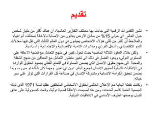 ‫تقديم‬
•
‫م‬ ‫من‬ ‫أكثر‬ ‫هناك‬ ‫أن‬ ،‫العالمية‬ ‫التقارير‬ ‫مختلف‬ ‫بها‬ ‫جاءت‬ ‫التي‬ ‫الرقمية‬ ‫التقديرات‬ ‫تشير‬
‫شخص‬ ‫ليار‬
‫العالم‬ ‫حول‬
_
‫حولي‬ ‫أي‬
15
%
‫األرض‬ ‫سكان‬ ‫من‬
،‫أنواعها‬ ‫بمختلف‬ ‫باإلعاقة‬ ‫اإلصابة‬ ‫من‬ ‫يعانون‬
‫ف‬ ‫تقل‬ ‫التي‬ ‫الثالث‬ ‫العالم‬ ‫دول‬ ‫في‬ ‫يعيشون‬ ‫األشخاص‬ ‫هؤالء‬ ‫ثلثي‬ ‫من‬ ‫أكثر‬ ‫أن‬ ‫والمالحظ‬
‫معدالت‬ ‫يها‬
‫والسياسي‬ ‫واالجتماعية‬ ‫االقتصادية‬ ‫التنمية‬ ‫ومؤشرات‬ ‫الفردي‬ ‫والدخل‬ ‫االقتصادي‬ ‫النمو‬
‫ة‬
.
•
‫االع‬ ‫قضية‬ ‫مع‬ ‫التعامل‬ ‫منهج‬ ‫في‬ ‫كبير‬ ‫تحول‬ ‫حدث‬ ‫الماضية‬ ‫الثالثة‬ ‫العقود‬ ‫خالل‬ ‫ولكن‬
‫على‬ ‫اقة‬
‫من‬ ‫من‬ ‫المعاقين‬ ‫مع‬ ‫التعامل‬ ‫منظور‬ ‫تغيير‬ ‫الى‬ ‫ذلك‬ ‫في‬ ‫الفضل‬ ‫ويعود‬ ،‫الدولي‬ ‫المستوى‬
‫الشفقة‬ ‫هج‬
‫الحق‬ ‫بجميع‬ ‫الفعلي‬ ‫التمتع‬ ‫في‬ ‫المساواة‬ ‫يضمن‬ ‫الذي‬ ‫اإلنسان‬ ‫حقوق‬ ‫منهج‬ ‫الى‬ ‫والمحبة‬
‫الواردة‬ ‫وق‬
‫او‬ ‫شكله‬ ‫كان‬ ‫ومهما‬ ‫تمييز‬ ‫اي‬ ‫دون‬ ‫البشر‬ ‫لجميع‬ ‫االنسان‬ ‫لحقوق‬ ‫الدولية‬ ‫االتفاقيات‬ ‫في‬
‫وبما‬ ،‫مبرره‬
‫تؤثر‬ ‫التي‬ ‫القرارات‬ ‫كل‬ ‫صناعة‬ ‫في‬ ‫اإلنسان‬ ‫ومشاركة‬ ‫االنسانية‬ ‫الكرامة‬ ‫تحقيق‬ ‫يضمن‬
‫سير‬ ‫على‬
‫حياته‬
.
•
‫لسنة‬ ‫عقليا‬ ‫المتخلفين‬ ‫األشخاص‬ ‫لحقوق‬ ‫العالمي‬ ‫اإلعالن‬ ‫مع‬ ‫البداية‬ ‫نقطة‬ ‫وكانت‬
1971
‫تبنته‬ ‫الذي‬
‫على‬ ‫كمسؤولية‬ ‫وقعت‬ ،‫دولية‬ ‫قضية‬ ‫اإلعاقة‬ ‫أصبحت‬ ‫هنا‬ ‫ومن‬ ،‫المتحدة‬ ‫لألمم‬ ‫العامة‬ ‫الجمعية‬
‫عاتق‬
‫الدولية‬ ‫االتفاقيات‬ ‫في‬ ‫األساسي‬ ‫الطرف‬ ‫بوصفها‬ ‫الدول‬
.
 