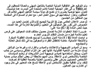 •
‫والعمالة‬ ‫المهنى‬ ‫بالتأهيل‬ ‫الخاصة‬ ‫الدولية‬ ‫االتفاقية‬ ‫على‬ ‫التوقيع‬ ‫وتم‬
‫فى‬ ‫للمعاقين‬
‫عام‬
1983
‫عدة‬ ‫اصدرت‬ ‫التى‬ ‫المتحدة‬ ‫لالمم‬ ‫العامة‬ ‫الجمعية‬ ‫اطار‬ ‫فى‬ ،‫م‬
‫توصيات‬
‫لتالئ‬ ‫المهنى‬ ‫التاهيل‬ ‫سياسة‬ ‫دولة‬ ‫كل‬ ‫تضع‬ ‫ان‬ ‫بضرورة‬ ‫توصية‬ ‫منها‬ ،‫للدول‬
‫كل‬ ‫م‬
‫المع‬ ‫فى‬ ‫المساواة‬ ‫احترام‬ ‫مع‬ ،‫الحر‬ ‫العمل‬ ‫سوق‬ ‫فى‬ ‫استخدامهم‬ ‫وتعزز‬ ،‫المعاقين‬
‫املة‬
‫بين‬
‫المعاقين‬
‫من‬
‫الجنسين‬
•
‫حول‬ ‫العالمى‬ ‫االعالن‬ ‫صدر‬ ‫ثم‬
((
‫للجميع‬ ‫التربية‬
))
‫والذى‬
‫من‬ ‫العديد‬ ‫تضمن‬
‫هذا‬ ‫فى‬ ‫الالزمة‬ ‫والضوابط‬ ،‫التعليم‬ ‫فى‬ ‫المعوقين‬ ‫حق‬ ‫تقرر‬ ‫التى‬ ‫النصوص‬
،‫الصدد‬
‫المادة‬ ‫تنص‬ ‫حيث‬
(
3
/
5
)
‫على‬ ‫منه‬
:
•
‫حصول‬ ‫لضمان‬ ‫الالزمة‬ ‫الخطوات‬ ‫اتخاذ‬ ‫ضرورة‬
‫فرص‬ ‫على‬ ‫المعوقين‬ ‫فئات‬ ‫مختلف‬
‫العام‬ ‫التربوى‬ ‫النظام‬ ‫ضمان‬ ‫من‬ ‫كجزء‬ ‫مالئمة‬ ‫تعليم‬
«
‫المادة‬ ‫اوصت‬ ‫و‬
(
8
/
1
)
‫منه‬
‫الدول‬
»
‫بضرورة‬
‫المبكرة‬ ‫الطفولة‬ ‫خدمات‬ ‫توسيع‬
‫والمعوقين‬ ‫الفقراء‬ ‫لالطفال‬ ‫خاصة‬ ،‫االنمائية‬ ‫واالنشطة‬
‫العائلة‬ ‫تدخل‬ ‫ذلك‬ ‫فى‬ ‫بما‬
‫والمجتمع‬
«
•
‫الوثائق‬ ‫من‬ ‫وغيرها‬ ‫والقرارات‬ ‫والمبادئ‬ ‫واإلعالنات‬ ‫التوجيهية‬ ‫المبادئ‬ ‫أن‬ ‫ومع‬
‫وسياسي‬ ‫أخالقي‬ ‫التزام‬ ‫عن‬ ‫تعبر‬ ‫فإنها‬ ،‫القانونية‬ ‫الناحية‬ ‫من‬ ‫ملزمة‬ ‫ليست‬
‫جانب‬ ‫من‬
‫السياس‬ ‫وضع‬ ‫أو‬ ‫التشريعات‬ ‫لسن‬ ‫توجيهية‬ ‫كمبادئ‬ ‫استخدامها‬ ‫ويمكن‬ ،‫الدول‬
‫ات‬
‫اإلعاقة‬ ‫ذوي‬ ‫باألشخاص‬ ‫الخاصة‬
.
‫حماية‬ ‫مبادئ‬ ‫أحكام‬ ‫بعض‬ ‫أن‬ ‫مالحظة‬ ‫المهم‬ ‫ومن‬
‫ت‬ ‫قد‬ ‫العقلية‬ ‫بالصحة‬ ‫العناية‬ ‫وتحسين‬ ‫عقلي‬ ‫بمرض‬ ‫المصابين‬ ‫األشخاص‬
‫عرضت‬
‫حال‬ ‫في‬ ‫المعايير‬ ‫هذه‬ ‫تنسخ‬ ‫اإلعاقة‬ ‫ذوي‬ ‫األشخاص‬ ‫حقوق‬ ‫اتفاقية‬ ‫وأن‬ ،‫للنقد‬
‫وجود‬
‫الصكين‬ ‫بين‬ ‫تضارب‬ ‫أي‬
.
 