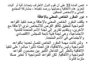 •
‫المادة‬ ‫تنص‬
33
‫آليات‬ ‫أو‬ ‫آلية‬ ‫بإحداث‬ ‫االطراف‬ ‫الدول‬ ‫تقوم‬ ‫أن‬ ‫على‬
‫الم‬ ‫بمشاركة‬ ، ‫تنفيذها‬ ‫ورصد‬ ‫وحمايتها‬ ‫االتفاقية‬ ‫هذه‬ ‫لتعزيز‬
‫جتمع‬
‫المعاقين‬ ‫واألشخاص‬ ‫المدني‬
•
‫باإلعاقة‬ ‫المعني‬ ‫الخاص‬ ‫المقرر‬ ‫دور‬
•
‫ا‬ ‫تنفيذ‬ ‫برصد‬ ‫باإلعاقة‬ ‫المعني‬ ‫الخاص‬ ‫المقرر‬ ‫يكلف‬
‫لقواعد‬
‫اإلع‬ ‫ذوي‬ ‫لألشخاص‬ ‫الفرص‬ ‫تكافؤ‬ ‫لتحقيق‬ ‫النموذجية‬
‫مع‬ ‫اقة‬
‫للت‬ ‫المتحدة‬ ‫األمم‬ ‫لجنة‬ ‫إلى‬ ‫تقارير‬ ‫وبتقديم‬ ،‫اآلخرين‬
‫نمية‬
‫االقتصادي‬ ‫للمجلس‬ ‫تابعة‬ ‫فنية‬ ‫لجنة‬ ‫وهي‬ ،‫االجتماعية‬
‫المتحدة‬ ‫األمم‬ ‫في‬ ‫واالجتماعي‬
.
•
‫بالقواع‬ ‫تحديدا‬ ‫تتصل‬ ‫الخاص‬ ‫المقرر‬ ‫مهمة‬ ‫كانت‬ ‫ولئن‬
‫د‬
‫مباش‬ ‫تأثيرا‬ ‫لعمله‬ ‫فإن‬ ،‫باالتفاقية‬ ‫وليس‬ ‫النموذجية‬
‫تنفيذ‬ ‫على‬ ‫را‬
‫ا‬ ‫مضمون‬ ‫بين‬ ‫الكبير‬ ‫التداخل‬ ‫إلى‬ ‫بالنظر‬ ‫االتفاقية‬
‫لقواعد‬
‫واالتفاقية‬ ‫النموذجية‬
.
‫تعتب‬ ‫ال‬ ‫النموذجية‬ ‫القواعد‬ ‫لكن‬
‫صكا‬ ‫ر‬
‫قانونا‬ ‫ملزما‬
 