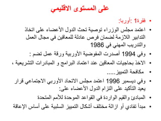 ‫المستوى‬ ‫على‬
‫االقليمي‬
•
‫فقرة‬
1
:
‫أوربا‬
:
•
‫اتخاذ‬ ‫على‬ ‫األعضاء‬ ‫الدول‬ ‫تحث‬ ‫توصية‬ ‫الوزراء‬ ‫مجلس‬ ‫اعتمد‬
‫العمل‬ ‫مجال‬ ‫في‬ ‫للمعاقين‬ ‫عادلة‬ ‫فرص‬ ‫لضمان‬ ‫الالزمة‬ ‫التدابير‬
‫في‬ ‫المهني‬ ‫والتدريب‬
1986
•
‫وفي‬
1994
‫تضم‬ ‫عمل‬ ‫ورقة‬ ‫األوربية‬ ‫المفوضية‬ ‫أصدرت‬
:
•
‫اعتماد‬ ‫عند‬ ‫المعاقين‬ ‫بحاجيات‬ ‫االخذ‬
، ‫التشريعية‬ ‫المبادرات‬ ‫و‬ ‫البرامج‬
•
‫التمييز‬ ‫مكافحة‬
.....
•
‫ديسمبر‬ ‫وفي‬
1996
‫قرار‬ ‫االجتماعي‬ ‫األوربي‬ ‫االتحاد‬ ‫مجلس‬ ‫اعتمد‬
‫على‬ ‫األعضاء‬ ‫الدول‬ ‫التزام‬ ‫على‬ ‫التأكيد‬ ‫يعيد‬
:
•
‫المتحدة‬ ‫لألمم‬ ‫الموحدة‬ ‫القواعد‬ ‫في‬ ‫الواردة‬ ‫والقيم‬ ‫المبادئ‬
•
‫أساس‬ ‫على‬ ‫السلبية‬ ‫التمييز‬ ‫أشكال‬ ‫مختلف‬ ‫ازالة‬ ‫أو‬ ‫تفادي‬ ‫مبدأ‬
‫اإلعاقة‬
 