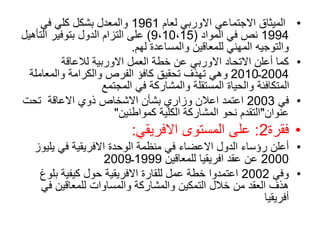 •
‫لعام‬ ‫االوربي‬ ‫االجتماعي‬ ‫الميثاق‬
1961
‫في‬ ‫كلي‬ ‫بشكل‬ ‫والمعدل‬
1994
‫المواد‬ ‫في‬ ‫نص‬
(
9،10،15
)
‫التأه‬ ‫بتوفير‬ ‫الدول‬ ‫التزام‬ ‫على‬
‫يل‬
‫لهم‬ ‫والمساعدة‬ ‫للمعاقين‬ ‫المهني‬ ‫والتوجيه‬
.
•
‫لالعاقة‬ ‫االوربية‬ ‫العمل‬ ‫خطة‬ ‫عن‬ ‫االوربي‬ ‫االتحاد‬ ‫أعلن‬ ‫كما‬
2004
‫ـ‬
2010
‫والمعاملة‬ ‫والكرامة‬ ‫الفرص‬ ‫كافؤ‬ ‫تحقيق‬ ‫تهذف‬ ‫وهي‬
‫المجتمع‬ ‫في‬ ‫والمشاركة‬ ‫المستقلة‬ ‫والحياة‬ ‫المتكافئة‬
•
‫في‬
2003
‫تحت‬ ‫االعاقة‬ ‫ذوي‬ ‫االشخاص‬ ‫بشأن‬ ‫وزاري‬ ‫اعالن‬ ‫اعتمد‬
‫عنوان‬
"
‫كمواطنين‬ ‫الكلية‬ ‫المشاركة‬ ‫نحو‬ ‫التقدم‬
"
•
‫فقرة‬
2
:
‫االفريقي‬ ‫المستوى‬ ‫على‬
:
•
‫يل‬ ‫في‬ ‫االفريقية‬ ‫الوحدة‬ ‫منظمة‬ ‫في‬ ‫االعضاء‬ ‫الدول‬ ‫رؤساء‬ ‫أعلن‬
‫يوز‬
2000
‫للمعاقين‬ ‫افريقيا‬ ‫عقد‬ ‫عن‬
1999
‫ـ‬
2009
•
‫وفي‬
2002
‫بلو‬ ‫كيفية‬ ‫حول‬ ‫االفريقية‬ ‫للقارة‬ ‫عمل‬ ‫خطة‬ ‫اعتمدوا‬
‫غ‬
‫في‬ ‫للمعاقين‬ ‫والمساوات‬ ‫والمشاركة‬ ‫التمكين‬ ‫خالل‬ ‫من‬ ‫العقد‬ ‫هذف‬
‫أفريقيا‬
 