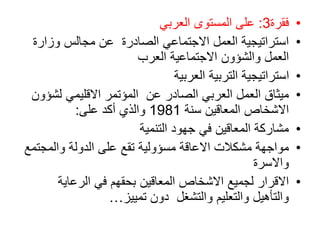 •
‫فقرة‬
3
:
‫العربي‬ ‫المستوى‬ ‫على‬
•
‫وزار‬ ‫مجالس‬ ‫عن‬ ‫الصادرة‬ ‫االجتماعي‬ ‫العمل‬ ‫استراتيجية‬
‫ة‬
‫العرب‬ ‫االجتماعية‬ ‫والشؤون‬ ‫العمل‬
•
‫العربية‬ ‫التربية‬ ‫استراتيجية‬
•
‫لش‬ ‫االقليمي‬ ‫المؤتمر‬ ‫عن‬ ‫الصادر‬ ‫العربي‬ ‫العمل‬ ‫ميثاق‬
‫ؤون‬
‫المعاقين‬ ‫االشخاص‬
‫سنة‬
1981
‫على‬ ‫أكد‬ ‫والذي‬
:
•
‫التنمية‬ ‫جهود‬ ‫في‬ ‫المعاقين‬ ‫مشاركة‬
•
‫والمجت‬ ‫الدولة‬ ‫على‬ ‫تقع‬ ‫مسؤولية‬ ‫االعاقة‬ ‫مشكالت‬ ‫مواجهة‬
‫مع‬
‫واالسرة‬
•
‫الرعاية‬ ‫في‬ ‫بحقهم‬ ‫المعاقين‬ ‫االشخاص‬ ‫لجميع‬ ‫االقرار‬
‫تمييز‬ ‫دون‬ ‫والتشغل‬ ‫والتعليم‬ ‫والتأهيل‬
…
 