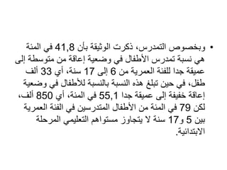 •
‫بأن‬ ‫الوثيقة‬ ‫ذكرت‬ ،‫التمدرس‬ ‫وبخصوص‬
41,8
‫المئة‬ ‫في‬
‫متوسطة‬ ‫من‬ ‫إعاقة‬ ‫وضعية‬ ‫في‬ ‫األطفال‬ ‫تمدرس‬ ‫نسبة‬ ‫هي‬
‫إلى‬
‫من‬ ‫العمرية‬ ‫للفئة‬ ‫جدا‬ ‫عميقة‬
6
‫إلى‬
17
‫أي‬ ،‫سنة‬
33
‫ألف‬
‫ف‬ ‫لألطفال‬ ‫بالنسبة‬ ‫النسبة‬ ‫هذه‬ ‫تبلغ‬ ‫حين‬ ‫في‬ ،‫طفل‬
‫وضعية‬ ‫ي‬
‫جدا‬ ‫عميقة‬ ‫إلى‬ ‫خفيفة‬ ‫إعاقة‬
55,1
‫أي‬ ،‫المئة‬ ‫في‬
850
،‫ألف‬
‫لكن‬
79
‫الع‬ ‫الفئة‬ ‫في‬ ‫المتدرسين‬ ‫األطفال‬ ‫من‬ ‫المئة‬ ‫في‬
‫مرية‬
‫بين‬
5
‫و‬
17
‫المرحلة‬ ‫التعليمي‬ ‫مستواهم‬ ‫يتجاوز‬ ‫ال‬ ‫سنة‬
‫االبتدائية‬
.
 