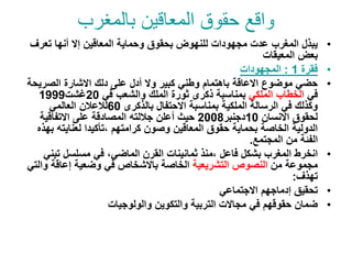 ‫بالمغرب‬ ‫المعاقين‬ ‫حقوق‬ ‫واقع‬
•
‫تعرف‬ ‫أنها‬ ‫إال‬ ‫المعاقين‬ ‫وحماية‬ ‫بحقوق‬ ‫للنهوض‬ ‫مجهودات‬ ‫عدت‬ ‫المغرب‬ ‫يبذل‬
‫المعيقات‬ ‫بعض‬
•
‫فقرة‬
1
:
‫المجهودات‬
•
‫الصري‬ ‫االشارة‬ ‫دلك‬ ‫على‬ ‫أدل‬ ‫وال‬ ‫كبير‬ ‫وطني‬ ‫باهتمام‬ ‫االعاقة‬ ‫موضوع‬ ‫حضي‬
‫حة‬
‫في‬
‫الملكي‬ ‫الخطاب‬
‫في‬ ‫والشعب‬ ‫الملك‬ ‫ثورة‬ ‫ذكرى‬ ‫بمناسبة‬
20
‫غشت‬
1999
‫بالذكرى‬ ‫االحتفال‬ ‫بمناسبة‬ ‫الملكية‬ ‫الرسالة‬ ‫في‬ ‫وكذلك‬
60
‫العالمي‬ ‫لالعالن‬
‫االنسان‬ ‫لحقوق‬
10
‫دجنبر‬
2008
‫االتفاقية‬ ‫على‬ ‫المصادقة‬ ‫جاللته‬ ‫أعلن‬ ‫حيث‬
‫ب‬ ‫لعنايته‬ ‫تأكيدا‬، ‫كرامتهم‬ ‫وصون‬ ‫المعاقين‬ ‫حقوق‬ ‫بحماية‬ ‫الخاصة‬ ‫الدولية‬
‫هذه‬
‫المجتمع‬ ‫من‬ ‫الفئة‬
.
•
‫تب‬ ‫مسلسل‬ ‫في‬ ،‫الماضي‬ ‫القرن‬ ‫ثمانينات‬ ‫منذ‬، ‫فاعل‬ ‫بشكل‬ ‫المغرب‬ ‫انخرط‬
‫ني‬
‫من‬ ‫مجموعة‬
‫التشريعية‬ ‫النصوص‬
‫و‬ ‫إعاقة‬ ‫وضعية‬ ‫في‬ ‫باالشخاص‬ ‫الخاصة‬
‫التي‬
‫تهذف‬
:
•
‫االجتماعي‬ ‫إدماجهم‬ ‫تحقيق‬
•
‫والولوجيات‬ ‫والتكوين‬ ‫التربية‬ ‫مجاالت‬ ‫في‬ ‫حقوقهم‬ ‫ضمان‬
 