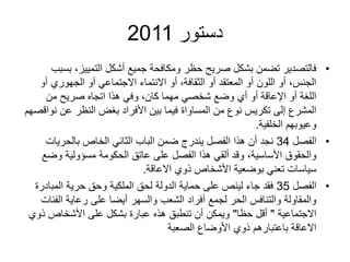 ‫دستور‬
2011
•
‫ب‬ ،‫التمييز‬ ‫أشكل‬ ‫جميع‬ ‫ومكافحة‬ ‫حظر‬ ‫صريح‬ ‫بشكل‬ ‫تضمن‬ ‫فالتصدير‬
‫سبب‬
‫أ‬ ‫الجهوري‬ ‫أو‬ ‫االجتماعي‬ ‫االنتماء‬ ‫أو‬ ،‫الثقافة‬ ‫أو‬ ‫المعتقد‬ ‫أو‬ ‫اللون‬ ‫أو‬ ،‫الجنس‬
‫و‬
‫من‬ ‫صريح‬ ‫اتجاه‬ ‫هذا‬ ‫وفي‬ ،‫كان‬ ‫مهما‬ ‫شخصي‬ ‫وضع‬ ‫أي‬ ‫أو‬ ‫اإلعاقة‬ ‫أو‬ ‫اللغة‬
‫ن‬ ‫عن‬ ‫النظر‬ ‫بغض‬ ‫األفراد‬ ‫بين‬ ‫فيما‬ ‫المساواة‬ ‫من‬ ‫نوع‬ ‫تكريس‬ ‫إلى‬ ‫المشرع‬
‫واقصهم‬
‫الخلفية‬ ‫وعيوبهم‬
.
•
‫الفصل‬
34
‫بالحريات‬ ‫الخاص‬ ‫الثاني‬ ‫الباب‬ ‫ضمن‬ ‫يندرج‬ ‫الفصل‬ ‫هذا‬ ‫أن‬ ‫نجد‬
‫وض‬ ‫مسؤولية‬ ‫الحكومة‬ ‫عاتق‬ ‫على‬ ‫الفصل‬ ‫هذا‬ ‫ألقي‬ ‫وقد‬ ،‫األساسية‬ ‫والحقوق‬
‫ع‬
‫االعاقة‬ ‫ذوي‬ ‫األشخاص‬ ‫بوضعية‬ ‫تعني‬ ‫سياسات‬
.
•
‫الفصل‬
35
‫المباد‬ ‫حرية‬ ‫وحق‬ ‫الملكية‬ ‫لحق‬ ‫الدولة‬ ‫حماية‬ ‫على‬ ‫لينص‬ ‫جاء‬ ‫فقد‬
‫رة‬
‫الف‬ ‫رعاية‬ ‫على‬ ‫أيضا‬ ‫والسهر‬ ‫الشعب‬ ‫أفراد‬ ‫لجمع‬ ‫الحر‬ ‫والتنافس‬ ‫والمقاولة‬
‫ئات‬
‫االجتماعية‬
"
‫حظا‬ ‫أقل‬
"
‫ذ‬ ‫األشخاص‬ ‫على‬ ‫بشكل‬ ‫عبارة‬ ‫هذه‬ ‫تنطبق‬ ‫أن‬ ‫ويمكن‬
‫وي‬
‫الصعبة‬ ‫األوضاع‬ ‫ذوي‬ ‫باعتبارهم‬ ‫االعاقة‬
 