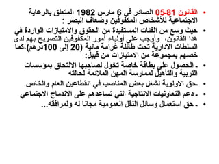 •
‫الق‬
‫ا‬
‫نون‬
81
‫ـ‬
05
‫في‬ ‫الصادر‬
6
‫مارس‬
1982
‫بالرعاية‬ ‫المتعلق‬
‫البصر‬ ‫وضعاف‬ ‫المكفوفين‬ ‫لألشخاص‬ ‫االجتماعية‬
:
•
‫الوار‬ ‫واالمتيازات‬ ‫الحقوق‬ ‫من‬ ‫المستفيدة‬ ‫الفئات‬ ‫من‬ ‫وسع‬ ‫حيث‬
‫في‬ ‫دة‬
‫بهم‬ ‫التصريح‬ ‫المكفوفين‬ ‫أمور‬ ‫أولياء‬ ‫على‬ ‫وأوجب‬ ،‫القانون‬ ‫هدا‬
‫لدى‬
‫مالية‬ ‫غرامة‬ ‫طائلة‬ ‫تحت‬ ‫االدارية‬ ‫السلطات‬
(
20
‫إلى‬
100
‫درهم‬
)
‫كما‬،
‫قبيل‬ ‫من‬ ‫االمتيازات‬ ‫من‬ ‫بمجموعة‬ ‫خصهم‬
:
•
‫بمؤسسات‬ ‫االلتحاق‬ ‫لصاحبها‬ ‫تخول‬ ‫خاصة‬ ‫بطاقة‬ ‫على‬ ‫الحصول‬ ‫ـ‬
‫لحالته‬ ‫المالئمة‬ ‫المهن‬ ‫لممارسة‬ ‫والتأهيل‬ ‫التربية‬
•
‫والخاص‬ ‫العام‬ ‫القطاعين‬ ‫في‬ ‫المناصب‬ ‫بعض‬ ‫لشغل‬ ‫االولوية‬ ‫ـحق‬
•
‫االجتما‬ ‫االندماج‬ ‫على‬ ‫تساعدهم‬ ‫التي‬ ‫االنتاجية‬ ‫التعاونيات‬ ‫دعم‬ ‫ـ‬
‫عي‬
•
‫ولمرافقه‬ ‫له‬ ‫مجانا‬ ‫العمومية‬ ‫النقل‬ ‫وسائل‬ ‫استعمال‬ ‫حق‬ ‫ـ‬
...
 