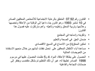 •
‫رقم‬ ‫القانون‬
07.92
‫الص‬ ‫المعاقيين‬ ‫لألشخاص‬ ‫االجتماعية‬ ‫بالرعاية‬ ‫المتعلق‬
‫ادر‬
‫في‬
10
‫شتنبر‬
1993
‫وتخصيها‬ ‫اإلعاقة‬ ‫من‬ ‫الوقاية‬ ‫إلى‬ ‫داعيا‬ ‫جاء‬ ‫قانون‬ ‫وهو‬ ،
‫هذا‬ ‫فصول‬ ‫عليه‬ ‫مارتكزت‬ ‫وأهم‬ ‫وتأهيله‬ ‫وتعليمه‬ ‫المعاق‬ ‫وتربية‬ ‫وعالجها‬
‫القانون‬
:
•
‫المجتمع‬ ‫في‬ ‫وإدماجه‬ ‫وتكوينه‬
•
‫الحق‬ ‫ضمان‬
‫والتعليم‬ ‫الصحة‬ ‫في‬
•
‫المعاق‬ ‫تمكين‬
(
‫ة‬
)
‫االقتصادي‬ ‫النسيج‬ ‫في‬ ‫االندماج‬ ‫من‬
•
‫اال‬ ‫منحهم‬ ‫خالل‬ ‫من‬ ‫أبنائهم‬ ‫نفقات‬ ‫تحمل‬ ‫على‬ ‫المعاقين‬ ‫األطفال‬ ‫أباء‬ ‫مساعدة‬
‫ستفادة‬
‫العائلية‬ ‫التعويضات‬ ‫من‬
•
‫المواد‬ ،‫اإلعاقة‬ ‫بطاقة‬ ‫على‬ ‫الحصول‬
4
‫و‬
5
‫مرسوم‬ ‫في‬ ‫عليها‬ ‫الحصول‬ ‫نظمت‬
1998
‫ويف‬ ‫مقتضب‬ ‫بشكل‬ ‫تم‬ ‫التنظيم‬ ‫ذلك‬ ‫أن‬ ‫غير‬ ،‫له‬ ‫تطبيقا‬ ‫الصادر‬
‫إلى‬ ‫تقر‬
‫والفاعلية‬ ‫النجاعة‬ ‫ضمانات‬
 