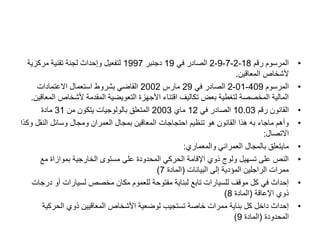 •
‫رقم‬ ‫المرسوم‬
18
-
2
-
7
-
9
-
2
‫في‬ ‫الصادر‬
19
‫دجنبر‬
1997
‫مركزية‬ ‫تقنية‬ ‫لجنة‬ ‫وإحداث‬ ‫لتفعيل‬
‫المعاقين‬ ‫ألشخاص‬
.
•
‫المرسوم‬
409
-
01
-
2
‫في‬ ‫الصادر‬
29
‫مارس‬
2002
‫االعتمادات‬ ‫استعمال‬ ‫بشروط‬ ‫القاضي‬
‫ألشخاص‬ ‫المقدمة‬ ‫التعويضية‬ ‫األجهزة‬ ‫اقتناء‬ ‫تكاليف‬ ‫بعض‬ ‫لتغطية‬ ‫المخصصة‬ ‫المالية‬
‫المعاقين‬
.
•
‫رقم‬ ‫القانون‬
10.03
‫في‬ ‫الصادر‬
12
‫ماي‬
2003
‫من‬ ‫يتكون‬ ‫بالولوجيات‬ ‫المتعلق‬
31
‫مادة‬
•
‫و‬ ‫النقل‬ ‫وسائل‬ ‫ومجال‬ ‫العمران‬ ‫بمجال‬ ‫المعاقين‬ ‫احتجاجات‬ ‫تنظيم‬ ‫هو‬ ‫القانون‬ ‫هذا‬ ‫به‬ ‫ماجاء‬ ‫وأهم‬
‫كذا‬
‫االتصال‬
:
•
‫والمعماري‬ ‫العمراني‬ ‫بالمجال‬ ‫مايتعلق‬
:
•
‫مع‬ ‫بموازاة‬ ‫الخارجية‬ ‫مستوى‬ ‫على‬ ‫المحدودة‬ ‫الحركي‬ ‫اإلقامة‬ ‫ذوي‬ ‫ولوج‬ ‫تسهيل‬ ‫على‬ ‫النص‬
‫البيانات‬ ‫إلى‬ ‫المؤدية‬ ‫الراجلين‬ ‫ممرات‬
(
‫المادة‬
7
)
•
‫د‬ ‫أو‬ ‫لسيارات‬ ‫مخصص‬ ‫مكان‬ ‫للعموم‬ ‫مفتوحة‬ ‫لبناية‬ ‫تابع‬ ‫للسيارات‬ ‫موقف‬ ‫كل‬ ‫في‬ ‫إحداث‬
‫رجات‬
‫اإلعاقة‬ ‫ذوي‬
(
‫المادة‬
8
)
•
‫الحركية‬ ‫ذوي‬ ‫المعاقيين‬ ‫األشخاص‬ ‫لوضعية‬ ‫تستجيب‬ ‫خاصة‬ ‫ممرات‬ ‫بناية‬ ‫كل‬ ‫داخل‬ ‫إحداث‬
‫المحدودة‬
(
‫المادة‬
9
)
 