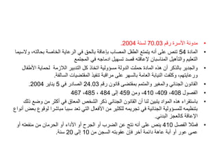 •
‫رقم‬ ‫األسرة‬ ‫مدونة‬
70.03
‫لسنة‬
2004
.
•
‫المادة‬
54
‫بحالت‬ ‫الخاصة‬ ‫الرعاية‬ ‫في‬ ‫بالحق‬ ‫بإعاقة‬ ‫المصاب‬ ‫الطفل‬ ‫يتمتع‬ ‫أنه‬ ‫على‬ ‫تنص‬
‫والسيما‬ ،‫ه‬
‫المجتمع‬ ‫في‬ ‫ادماجه‬ ‫تسهيل‬ ‫قصد‬ ‫إلعاقته‬ ‫المناسبان‬ ‫والتأهيل‬ ‫التعليم‬
•
‫األط‬ ‫لحماية‬ ‫الالزمة‬ ‫التدبير‬ ‫كل‬ ‫اتخاذ‬ ‫مسؤولية‬ ‫الدولة‬ ‫حملت‬ ‫المادة‬ ‫هذه‬ ‫أن‬ ‫بالذكر‬ ‫والجدير‬
‫فال‬
‫السالفة‬ ‫المقتضيات‬ ‫تنفيذ‬ ‫مراقبة‬ ‫على‬ ‫بالسهر‬ ‫العامة‬ ‫النيابة‬ ‫وكلفت‬ ،‫ورعايتهم‬
.
•
‫رقم‬ ‫قانون‬ ‫بمقتضى‬ ‫والمتمم‬ ‫والمغير‬ ‫الجنائي‬ ‫القانون‬
24.03
‫في‬ ‫الصادر‬
5
‫يناير‬
2004
.
•
‫الفصول‬
408
،
409
،
410
‫ومن‬ ،
459
‫إلى‬
484
،
485
،
467
•
‫وض‬ ‫من‬ ‫أكثر‬ ‫في‬ ‫المعاق‬ ‫الشخص‬ ‫ذكر‬ ‫الجنائي‬ ‫القانون‬ ‫أن‬ ‫لنا‬ ‫يتبين‬ ‫المواد‬ ‫هذه‬ ‫باستقراء‬
‫ذلك‬ ‫ع‬
‫مباش‬ ‫سببا‬ ‫تعد‬ ‫التي‬ ‫األفعال‬ ‫من‬ ‫للكثير‬ ‫تجريمه‬ ‫في‬ ‫الجنائية‬ ‫للمسؤولية‬ ‫بتنظيمه‬
‫أنواع‬ ‫بعض‬ ‫لوقوع‬ ‫را‬
‫البدني‬ ‫كالعجز‬ ‫اإلعاقة‬
.
•
‫الفصل‬ ‫فمثال‬
410
‫أو‬ ‫منفعته‬ ‫من‬ ‫الحرمان‬ ‫أو‬ ‫األداء‬ ‫أو‬ ‫الجرح‬ ‫أو‬ ‫الضرب‬ ‫عن‬ ‫نتج‬ ‫أنه‬ ‫على‬ ‫ينص‬
‫من‬ ‫السجن‬ ‫عقوبته‬ ‫فإن‬ ‫أخر‬ ‫دائمة‬ ‫عاهة‬ ‫أبة‬ ‫أو‬ ‫عور‬ ‫عمى‬
10
‫إلى‬
20
‫سنة‬
.
 