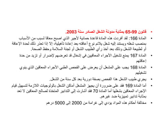•
‫قانون‬
99
-
65
‫سنة‬ ‫الصادر‬ ‫الشغل‬ ‫مدونة‬ ‫بمثابة‬
2003
.
•
‫المادة‬
166
:
‫األسباب‬ ‫من‬ ‫لسبب‬ ‫معاقا‬ ‫اصبح‬ ‫الذي‬ ‫ألجير‬ ‫حمائية‬ ‫قاعدة‬ ‫المادة‬ ‫هذه‬ ‫أفردت‬ ‫لقد‬
‫ذلك‬ ‫تعذر‬ ‫إذا‬ ‫إال‬ ،‫تأهيلية‬ ‫إعادة‬ ‫بعد‬ ‫أعاقته‬ ‫نوع‬ ‫يالئم‬ ‫شغل‬ ‫إليه‬ ‫ويستند‬ ‫شغله‬ ‫بمنصب‬
‫اإلعاقة‬ ‫لحدة‬
‫الصحة‬ ‫وحفظ‬ ‫السالمة‬ ‫لجنة‬ ‫أو‬ ‫الشغل‬ ‫الطبيب‬ ‫رأي‬ ‫أخذ‬ ‫بعد‬ ‫وذلك‬ ‫الشغل‬ ‫لطبيعة‬ ‫أو‬
.
•
‫المادة‬
167
‫ح‬ ‫من‬ ‫تزيد‬ ‫أو‬ ‫إلضرار‬ ‫تعرضهم‬ ‫قد‬ ‫إشغال‬ ‫في‬ ‫المعاقيين‬ ‫األجراء‬ ‫تشغيل‬ ‫يمنع‬
‫دة‬
‫إعاقتهم‬
•
‫المادة‬
168
‫ينوي‬ ‫الذي‬ ‫المعاقين‬ ‫األجراء‬ ‫الطبي‬ ‫الفحص‬ ‫على‬ ‫يعرض‬ ‫أن‬ ‫المشغل‬ ‫على‬ ‫يجب‬
‫تشغيلهم‬
•
‫الشغل‬ ‫من‬ ‫سنة‬ ‫كل‬ ‫بعد‬ ‫دورية‬ ‫بصفة‬ ‫الفحص‬ ‫هذا‬ ‫الشغل‬ ‫طبيب‬ ‫يجري‬
.
•
‫المادة‬ ‫أما‬
169
‫لتسهي‬ ‫الالزمة‬ ‫بالولوجيات‬ ‫الشغل‬ ‫أماكن‬ ‫المشغل‬ ‫يجهز‬ ‫أن‬ ‫ضرورة‬ ‫على‬ ‫فقد‬
‫قيام‬ ‫ل‬
‫المادة‬ ‫أما‬ ‫بشغلها‬ ‫المعاقين‬ ‫اإلجراء‬
70
‫ت‬ ‫ال‬ ‫المعاقين‬ ‫لصالح‬ ‫المتخذة‬ ‫التدابير‬ ‫إلى‬ ‫أشارت‬ ‫فقد‬
‫عد‬
‫غيرهم‬ ‫ضد‬ ‫تمييزية‬ ‫تدابير‬ ‫بمثابة‬
.
•
‫من‬ ‫غرامة‬ ‫إلى‬ ‫يؤدي‬ ‫المواد‬ ‫هذه‬ ‫أحكام‬ ‫مخالفة‬
2000
‫إلى‬
5000
‫درهم‬
 