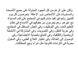 ‫األصع‬ ‫جميع‬ ‫على‬ ‫المبذولة‬ ‫الجهود‬ ‫كل‬ ‫من‬ ‫الرغم‬ ‫على‬ ‫ولكن‬
‫دة‬
‫فإن‬ ‫والمستويات‬
‫اإلعاقة‬ ‫ذوو‬ ‫األشخاص‬
‫يتعرضون‬
‫ي‬ ‫كل‬
‫وم‬
‫قد‬ ‫على‬ ‫المجتمع‬ ‫في‬ ‫مشاركتهم‬ ‫تقيد‬ ‫ولعوائق‬ ‫للتمييز‬
‫المساواة‬ ‫م‬
‫غيرهم‬ ‫مع‬
.
‫نظام‬ ‫في‬ ‫االندماج‬ ‫في‬ ‫حقوقهم‬ ‫من‬ ‫حرمون‬ُ‫ي‬ ‫وهم‬
‫التوظ‬ ‫وفي‬ ،‫العام‬ ‫التعليم‬
‫ي‬
‫ف‬ ‫المستقل‬ ‫العيش‬ ‫وفي‬ ،‫ف‬
،‫المجتمع‬ ‫ي‬
‫في‬ ‫المشاركة‬ ‫وفي‬ ،‫التصويت‬ ‫وفي‬ ،‫التنقل‬ ‫حرية‬ ‫وفي‬
‫األنشطة‬
‫االجتماعي‬ ‫بالحماية‬ ‫التمتع‬ ‫وفي‬ ،‫والثقافية‬ ‫الرياضية‬
‫وفي‬ ،‫ة‬
‫ال‬ ‫وفي‬ ،‫الطبي‬ ‫العالج‬ ‫اختيار‬ ‫وفي‬ ،‫العدالة‬ ‫إلى‬ ‫الوصول‬
‫دخول‬
‫الممتلكات‬ ‫وبيع‬ ‫شراء‬ ‫مثل‬ ‫قانونية‬ ‫التزامات‬ ‫في‬ ‫بحرية‬
.
 