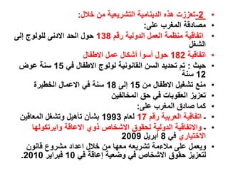 •
-2
‫خالل‬ ‫من‬ ‫التشريعية‬ ‫الدينامية‬ ‫هذه‬ ‫تعززت‬
:
•
‫على‬ ‫المغرب‬ ‫مصادقة‬
:
•
‫رقم‬ ‫الدولية‬ ‫العمل‬ ‫منظمة‬ ‫اتفاقية‬
138
‫إلى‬ ‫للولوج‬ ‫االدنى‬ ‫الحد‬ ‫حول‬
‫الشغل‬
•
‫اتفاقية‬
182
‫االطفال‬ ‫عمل‬ ‫أشكال‬ ‫أسوأ‬ ‫حول‬
•
‫حيث‬
:
‫في‬ ‫االطفال‬ ‫لولوج‬ ‫القانونية‬ ‫السن‬ ‫تحديد‬ ‫تم‬
15
‫عوض‬ ‫سنة‬
12
‫سنة‬
•
‫من‬ ‫االطفال‬ ‫تشغيل‬ ‫منع‬
15
‫إلى‬
18
‫الخطيرة‬ ‫االعمال‬ ‫في‬ ‫سنة‬
•
‫المخالفين‬ ‫حق‬ ‫في‬ ‫العقوبات‬ ‫تعزيز‬
•
‫على‬ ‫المغرب‬ ‫صادق‬ ‫كما‬
:
•
‫ـ‬
‫رقم‬ ‫العربية‬ ‫اتفاقية‬
17
‫لعام‬
1993
‫المعاقين‬ ‫وتشغل‬ ‫تأهيل‬ ‫بشأن‬
•
‫ـ‬
‫وابرتكولها‬ ‫االعاقة‬ ‫ذوي‬ ‫االشخاص‬ ‫لحقوق‬ ‫الدولية‬ ‫واالتفاقية‬
‫االختياري‬
‫في‬
8
‫أبريل‬
2009
•
‫قانون‬ ‫مشروع‬ ‫اعداد‬ ‫خالل‬ ‫من‬ ‫معها‬ ‫تشريعه‬ ‫مالءمة‬ ‫على‬ ‫ويعمل‬
‫في‬ ‫إعاقة‬ ‫وضعية‬ ‫في‬ ‫االشخاص‬ ‫حقوق‬ ‫لتعزيز‬
10
‫فبراير‬
2010
.
 