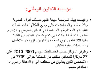 ‫الوطني‬ ‫التعاون‬ ‫مؤسسة‬
:
•
‫المعونة‬ ‫أنواع‬ ‫مختلف‬ ‫تقديم‬ ‫مهمة‬ ‫المؤسسة‬ ‫بهذه‬ ‫وأنيطت‬
‫الفئ‬ ‫لفائدة‬ ‫أشكالها‬ ‫جميع‬ ‫على‬ ‫والمساعدات‬ ‫واالسعاف‬
‫ات‬
‫اال‬ ‫و‬ ‫المجتمع‬ ‫انعاش‬ ‫في‬ ‫المساهمة‬ ‫و‬ ‫المحتاجة‬ ‫و‬ ‫الفقيرة‬
‫سرة‬
.
‫الفئات‬ ‫من‬ ‫للعديد‬ ‫خدمتها‬ ‫تقدم‬ ‫فهي‬ ‫الخدمات‬ ‫ناحية‬ ‫من‬ ‫أما‬
‫لالطفال‬ ‫وترويض‬ ‫تكوين‬ ‫من‬ ‫اعاقة‬ ‫ذوي‬ ‫االشخاص‬ ‫منها‬
‫للكبار‬ ‫عينية‬ ‫ومساعدات‬
.
•
‫موسم‬ ‫احصائيات‬ ‫حسب‬ ‫المركز‬ ‫ويتوفر‬
2009
-
2010
‫على‬
27
‫حوالي‬ ‫خدمتها‬ ‫من‬ ‫يستفيد‬ ‫للمعاقين‬ ‫مركزا‬
7709
‫من‬
‫تتو‬ ‫و‬ ‫االعاقة‬ ‫أنواع‬ ‫مختلف‬ ‫من‬ ‫يعانون‬ ‫الذين‬ ‫االشخاص‬
‫زع‬
‫حسب‬ ‫أعدادهم‬
 