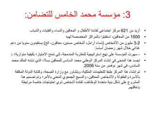 3
:
‫للتضامن‬ ‫الخامس‬ ‫محمد‬ ‫مؤسسة‬
:
•
‫من‬ ‫أزيد‬
621
‫والشباب‬ ‫والفتيات‬ ‫والنساء‬ ‫المعاقين‬ ‫و‬ ‫األطفال‬ ‫لفائدة‬ ‫اجتماعي‬ ‫مركز‬
•
1500
‫لهم؛‬ ‫المخصصة‬ ‫بالمراكز‬ ‫استقبلوا‬ ،‫المعاقين‬ ‫من‬
•
3،2
‫األشخاص‬ ‫من‬ ‫مليون‬
(
‫الخ‬ ،‫معاقون‬ ،‫مسنين‬ ‫أشخاص‬ ،‫أرامل‬ ‫نساء‬
)
‫م‬ ‫سنويا‬ ‫يستفيدون‬
‫دعم‬ ‫ن‬
‫أساسا‬ ‫رمضان‬ ‫شهر‬ ‫خالل‬ ‫غذائي‬
.
•
‫بكيف‬ ‫االمتياز؛‬ ‫تمنح‬ ‫لتي‬ ،‫المندمجة‬ ‫للمقاربة‬ ‫استراتيجية‬ ‫نهج‬ ‫على‬ ‫المؤسسة‬ ‫سهرت‬ ،
‫ـ‬ ‫متوازية؛‬ ‫ية‬
:
•
‫الم‬ ‫دشنه‬ ‫الذي‬ ،‫بسال‬ ‫للمعاقين‬ ‫السادس‬ ‫محمد‬ ‫الوطني‬ ‫المركز‬ ‫إنشاء‬ ‫في‬ ‫المنحى‬ ‫هذا‬ ‫تجسد‬
‫محمد‬ ‫لك‬
‫سنة‬ ‫من‬ ‫نوفمبر‬ ‫شهر‬ ‫في‬ ،‫السادس‬
2006
.
•
‫الدول‬ ‫وكتابة‬ ،‫الصحة‬ ‫وزارة‬ ‫مع‬ ‫وبتشاور‬ ،‫الملكية‬ ‫للتعليمات‬ ‫طبقا‬ ‫المركز‬ ‫هذا‬ ‫إنشاء‬ ‫تم‬
‫المكلفة‬ ‫ة‬
‫تصميم‬ ‫وتم‬ ‫باألمر؛‬ ‫المعني‬ ‫الجمعوي‬ ‫والنسيج‬ ،‫المعاقين‬ ‫واألشخاص‬ ‫والطفولة‬ ‫باألسرة‬
‫هذا‬
‫مرتبطة‬ ‫خاصة‬ ‫احتياجات‬ ‫ذوي‬ ‫أشخاص‬ ‫لفائدة‬ ،‫الوظائف‬ ‫متعددة‬ ‫بنية‬ ‫شكل‬ ‫على‬ ‫المشروع‬
‫بإعاقتهم‬
.
 