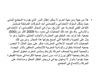 •
‫المدني‬ ‫المجتمع‬ ‫به‬ ‫يقوم‬ ‫الذي‬ ‫الدور‬ ‫إغفال‬ ‫يمكن‬ ‫ال‬ ‫اخرى‬ ‫جهة‬ ‫ومن‬ ‫جهة‬ ‫من‬ ‫هذا‬
‫لمس‬ ‫الضابطة‬ ‫السلوكات‬ ‫أحد‬ ‫والتضامني‬ ‫اإلجتماعي‬ ‫السلوك‬ ‫ل‬ّ‫ك‬‫يش‬ ‫حيث‬
‫لسل‬
‫أ‬ ،‫اإلقتصادي‬ ‫المجال‬ ‫في‬ ‫سواء‬ ،‫التاريخ‬ ‫عبر‬ ‫للمغاربة‬ ‫القبلي‬ ‫التفاعل‬
‫اإلجتماعي‬ ‫و‬
‫واإلنساني‬
.
‫سنة‬ ‫حدود‬ ‫إلى‬ ‫الجمعيات‬ ‫تلك‬ ‫عدد‬ ‫بلغ‬ ‫وقد‬
2009
‫من‬ ‫أكثر‬
(
500
)
‫جمعية‬
.
‫م‬ ‫وهو‬ ،‫داخلها‬ ‫العاملين‬ ‫واألجانب‬ ‫المغاربة‬ ‫المتطوعين‬ ‫عدد‬ ‫تزايد‬ ‫كما‬
‫ا‬
‫المجال‬ ‫هذا‬ ‫يعرفها‬ ‫أصبح‬ ‫التي‬ ‫والفاعلية‬ ‫الحيوية‬ ‫على‬ ّ‫ل‬‫يد‬
.
‫ت‬ ‫بين‬ ‫ومن‬
‫لك‬
‫الحص‬ ‫ال‬ ‫المثال‬ ‫سبيل‬ ‫على‬ ‫نذكر‬ ،‫المعروف‬ ‫اإلعالمي‬ ‫الصيت‬ ‫ذات‬ ‫الجمعيات‬
‫ر‬
:
‫الب‬ ‫بالدار‬ ‫المعاقين‬ ‫لألشخاص‬ ‫المغربية‬ ‫والودادية‬ ‫بتطوان‬ ‫الحمامة‬ ‫جمعية‬
‫يضاء‬
‫المع‬ ‫لحقوق‬ ‫المغرب‬ ‫ومنتدى‬ ‫بالرباط‬ ‫الحركة‬ ‫لضعاف‬ ‫المغربية‬ ‫والجمعية‬
‫اق‬
‫ال‬ ‫مدينة‬ ‫في‬ ‫الكرامة‬ ‫جمعية‬ ‫نسيان‬ ‫دون‬ ،‫بورزازات‬ ‫األفق‬ ‫وجمعية‬ ‫بالرباط‬
‫قنيطرة‬
‫ع‬ ‫ومساعدته‬ ‫المعاق‬ ‫الطفل‬ ‫ترويض‬ ‫في‬ ‫بها‬ ‫يستهان‬ ‫ال‬ ‫بأدوار‬ ‫يقوموا‬ ‫حيث‬
‫لى‬
‫المجتمع‬ ‫في‬ ‫واإلندماج‬ ‫الحركة‬
.
 