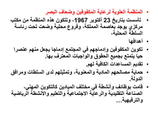 •
‫البصر‬ ‫وضعاف‬ ‫المكفوفين‬ ‫لرعاية‬ ‫العلوية‬ ‫المنظمة‬
•
‫بتاريخ‬ ‫تأسست‬
23
‫أكتوبر‬
1967
‫مكتب‬ ‫من‬ ‫المنظمة‬ ‫هذه‬ ‫وتتكون‬ ،
‫رئاس‬ ‫تحت‬ ‫وضعت‬ ‫محلية‬ ‫وفروع‬ ،‫المملكة‬ ‫بعاصمة‬ ‫يوجد‬ ‫مركزي‬
‫ة‬
،‫المحلية‬ ‫السلطة‬
•
‫أهدافها‬
•
‫عنص‬ ‫منهم‬ ‫يجعل‬ ‫إدماجا‬ ‫المجتمع‬ ‫في‬ ‫وإدماجهم‬ ‫المكفوفين‬ ‫تكوين‬
‫را‬
‫بها‬ ‫المعترف‬ ‫والواجبات‬ ‫الحقوق‬ ‫بجميع‬ ‫يتمتع‬ ‫حيا‬
.
•
‫لهم‬ ‫الكافية‬ ‫المساعدات‬ ‫تقديم‬
.
•
‫ومرا‬ ‫السلطات‬ ‫لدى‬ ‫وتمثيلهم‬ ،‫والمعنوية‬ ‫المادية‬ ‫مصالحهم‬ ‫حماية‬
‫فق‬
‫الدولة‬
.
•
،‫المهني‬ ‫كالتكوين‬ ‫الميادين‬ ‫مختلف‬ ‫في‬ ‫وأنشطة‬ ‫بوظائف‬ ‫قامت‬
‫ا‬ ‫واألنشطة‬ ‫والتعليم‬ ‫االجتماعية‬ ‫والرعاية‬ ‫التقليدية‬ ‫الصناعة‬
‫لرياضية‬
‫والترفيهية‬
…
 