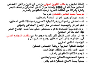 •
‫به‬ ‫يقوم‬ ‫لما‬ ‫إضافة‬
‫المهني‬ ‫التكوين‬ ‫مكتب‬
‫االش‬ ‫وتأهيل‬ ‫تكوين‬ ‫في‬ ‫دور‬ ‫من‬
‫خاص‬
‫في‬ ‫قام‬ ‫حيث‬ ‫المعاقين‬
2009
‫البصر‬ ‫وضعاف‬ ‫المكفوفين‬ ‫لتأهيل‬ ‫مركز‬ ‫بإحداث‬
‫بالمغرب‬ ‫المكفوفين‬ ‫لرعاية‬ ‫العلوية‬ ‫المنظمة‬ ‫مع‬ ‫بشراكة‬ ‫بتمارة‬
.
•
‫للتضامن‬ ‫الخامس‬ ‫محمد‬ ‫مؤسسة‬
‫ب‬ ‫تقوم‬
:
•
،‫بالمعاقين‬ ‫الخاصة‬ ‫المراكز‬ ‫وتجهيز‬ ‫تهيئة‬ ،‫تجديد‬
•
‫ال‬ ‫األشخاص‬ ‫وضعية‬ ‫لتحسين‬ ‫وتنشيطية‬ ‫تكوينية‬ ‫برامج‬ ‫في‬ ‫المساهمة‬
،‫معاقين‬
•
‫والمهني‬ ‫االجتماعي‬ ‫اإلدماج‬ ‫حقل‬ ‫في‬ ‫العاملة‬ ‫والجمعيات‬ ‫المراكز‬ ‫دعم‬
•
‫اإلدماج‬ ‫تيسير‬ ‫بغية‬ ‫ومالي‬ ‫لوجسيتيكي‬ ‫بدعم‬ ‫الجمعيات‬ ‫المؤسسة‬ ‫تزود‬
‫الفعلي‬
‫المجتمع‬ ‫في‬ ‫الشريحة‬ ‫لهذه‬
.
•
‫من‬ ‫مجموعة‬ ‫به‬ ‫تقوم‬ ‫الذي‬ ‫الفعال‬ ‫الدور‬ ‫جانب‬ ‫إلى‬ ‫هذا‬
‫المدني‬ ‫المجتمع‬ ‫منظمات‬
‫أصنافهم‬ ‫بجميع‬ ‫المعاقين‬ ‫وتأهيل‬ ‫وحماية‬ ‫رعاية‬ ‫في‬
‫مثل‬
:
•
‫المغربي‬ ‫الخاص‬ ‫األولمبياد‬
•
‫المعاقين‬ ‫األشخاص‬ ‫لرياضة‬ ‫المغربية‬ ‫الملكية‬ ‫الجامعة‬
•
‫اإلنطوائيين‬ ‫لألطفال‬ ‫مريم‬ ‫لال‬ ‫األميرة‬ ‫معهد‬
•
‫بالمغرب‬ ‫للمكفوفين‬ ‫الثقافية‬ ‫الجمعية‬
•
‫بمكناس‬ ‫جسديا‬ ‫للمعاقين‬ ‫االسماعيلية‬ ‫جمعية‬
•
‫بفاس‬ ‫ذهنيا‬ ‫المعاقين‬ ‫إلدماج‬ ‫بسمة‬ ‫جمعية‬
…
 