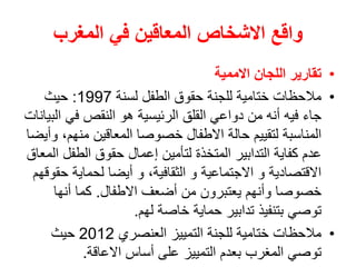 ‫المغرب‬ ‫في‬ ‫المعاقين‬ ‫االشخاص‬ ‫واقع‬
•
‫االممية‬ ‫اللجان‬ ‫تقارير‬
•
‫لسنة‬ ‫الطفل‬ ‫حقوق‬ ‫للجنة‬ ‫ختامية‬ ‫مالحظات‬
1997
:
‫حيث‬
‫ا‬ ‫في‬ ‫النقص‬ ‫هو‬ ‫الرئيسية‬ ‫القلق‬ ‫دواعي‬ ‫من‬ ‫أنه‬ ‫فيه‬ ‫جاء‬
‫لبيانات‬
‫منهم‬ ‫المعاقين‬ ‫خصوصا‬ ‫االطفال‬ ‫حالة‬ ‫لتقييم‬ ‫المناسبة‬
‫وأيضا‬ ،
‫الطف‬ ‫حقوق‬ ‫إعمال‬ ‫لتأمين‬ ‫المتخذة‬ ‫التدابير‬ ‫كفاية‬ ‫عدم‬
‫المعاق‬ ‫ل‬
‫ح‬ ‫لحماية‬ ‫أيضا‬ ‫و‬ ،‫الثقافية‬ ‫و‬ ‫االجتماعية‬ ‫و‬ ‫االقتصادية‬
‫قوقهم‬
‫االطفال‬ ‫أضعف‬ ‫من‬ ‫يعتبرون‬ ‫وأنهم‬ ‫خصوصا‬
.
‫أنها‬ ‫كما‬
‫لهم‬ ‫خاصة‬ ‫حماية‬ ‫تدابير‬ ‫بتنفيذ‬ ‫توصي‬
.
•
‫العنصري‬ ‫التمييز‬ ‫للجنة‬ ‫ختامية‬ ‫مالحظات‬
2012
‫حيث‬
‫االعاقة‬ ‫أساس‬ ‫على‬ ‫التمييز‬ ‫بعدم‬ ‫المغرب‬ ‫توصي‬
.
 