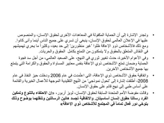 •
‫والمنصوص‬ ،‫اإلنسان‬ ‫لحقوق‬ ‫األخرى‬ ‫المعاهدات‬ ‫في‬ ‫المكفولة‬ ‫الحماية‬ ‫أن‬ ‫إلى‬ ‫اإلشارة‬ ‫وتجدر‬
‫وأن‬ ‫أينما‬ ‫الناس‬ ‫جميع‬ ‫على‬ ‫تسري‬ ‫أن‬ ‫ينبغي‬ ،‫اإلنسان‬ ‫لحقوق‬ ‫العالمي‬ ‫اإلعالن‬ ‫في‬ ‫عليها‬
‫كانوا‬ ‫ى‬
.
‫ظلوا‬ ‫اإلعاقة‬ ‫ذوو‬ ‫فاألشخاص‬ ‫ذلك‬ ‫ومع‬
’
‫منظورين‬ ‫غير‬
‘
‫ته‬ ‫يحري‬ ‫ما‬ ً‫ا‬‫وكثير‬ ،‫بعيد‬ ‫حد‬ ‫إلى‬
‫ميشهم‬
‫والحريات‬ ‫الحقوق‬ ‫بكامل‬ ‫التمتع‬ ‫من‬ ‫يتمكنون‬ ‫وال‬ ‫بالحقوق‬ ‫المتعلق‬ ‫النقاش‬ ‫في‬
.
•
‫ف‬ ‫سد‬ ‫أجل‬ ‫من‬ ،‫العالمي‬ ‫الصعيد‬ ‫على‬ ،‫النهج‬ ‫في‬ ‫ثوري‬ ‫تغيير‬ ‫حدث‬ ،‫األخيرة‬ ‫األعوام‬ ‫وفي‬
‫جوة‬
‫الت‬ ‫والكرامة‬ ‫والحقوق‬ ‫المساواة‬ ‫معايير‬ ‫بنفس‬ ‫اإلعاقة‬ ‫ذوي‬ ‫األشخاص‬ ‫تمتع‬ ‫وضمان‬ ‫الحماية‬
‫يتمتع‬ ‫ي‬
‫اآلخرين‬ ‫األشخاص‬ ‫جميع‬ ‫بها‬
.
•
‫عام‬ ‫في‬ ‫مدت‬ُ‫ت‬‫اع‬ ‫التي‬ ،‫اإلعاقة‬ ‫ذوي‬ ‫األشخاص‬ ‫حقوق‬ ‫واتفاقية‬
2006
‫عام‬ ‫في‬ ‫النفاذ‬ ‫حيز‬ ‫ودخلت‬
2008
‫إلى‬ ‫إشارة‬ ‫أطلقت‬ ،
’
‫نموذجي‬ ‫تحول‬
‘
‫و‬ ‫الخيرية‬ ‫لألعمال‬ ‫الموجهة‬ ‫التقليدية‬ ‫هج‬ُ‫ن‬‫ال‬ ‫من‬
‫القائمة‬
‫اإلنسان‬ ‫حقوق‬ ‫على‬ ‫قائم‬ ‫نهج‬ ‫إلى‬ ‫طبي‬ ‫أساس‬ ‫على‬
.
•
،‫أربور‬ ‫لويز‬ ،‫اإلنسان‬ ‫لحقوق‬ ‫السابقة‬ ‫المتحدة‬ ‫األمم‬ ‫مفوضة‬ ‫وقالت‬
«
‫بالتن‬ ‫االحتفاء‬ ‫إن‬
‫وتمكين‬ ‫وع‬
‫أساسيتان‬ ‫إنسان‬ ‫حقوق‬ ‫رسالتا‬ ‫الفرد‬
.
‫وتنقلهما‬ ‫الرسالتين‬ ‫هاتين‬ ‫تجسد‬ ‫واالتفاقية‬
‫وذلك‬ ‫بوضوح‬
‫اإلعاقة‬ ‫ذوي‬ ‫لألشخاص‬ ‫المجتمع‬ ‫في‬ ً‫ا‬‫تمام‬ ‫فعال‬ ‫دور‬ ‫بتوخي‬
»
 