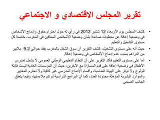 ‫االجتماعي‬ ‫و‬ ‫االقتصادي‬ ‫المجلس‬ ‫تقرير‬
•
‫األربعاء‬ ‫يوم‬ ‫المجلس‬ ‫كشف‬
12
‫شتنبر‬
2012
‫األشخاص‬ ‫وإدماج‬ ‫حقوق‬ ‫احترام‬ ‫حول‬ ‫له‬ ‫رأي‬ ‫في‬
‫خاص‬ ،‫المغرب‬ ‫في‬ ‫المعاقين‬ ‫األشخاص‬ ‫وضعية‬ ‫بشأن‬ ‫صادمة‬ ‫معطيات‬ ‫عن‬ ‫إعاقة‬ ‫وضعية‬ ‫في‬
‫كل‬ ‫ة‬
‫والتعليم‬ ‫التشغيل‬ ‫مستوى‬
•
‫حوالي‬ ‫يفقد‬ ‫بالمغرب‬ ‫الشغل‬ ‫سوق‬ ‫أن‬ ‫التقرير‬ ‫كشف‬ ،‫التشغيل‬ ‫مستوى‬ ‫على‬ ‫أنه‬ ‫حيث‬
9.2
‫ماليير‬
‫إعاقة‬ ‫وضعية‬ ‫في‬ ‫األشخاص‬ ‫إدماج‬ ‫عدم‬ ‫بسبب‬ ‫الدراهم‬ ‫من‬
.
•
‫يش‬ ‫ال‬ ‫العمومي‬ ‫الوطني‬ ‫التعليمي‬ ‫النظام‬ ‫أن‬ ‫على‬ ‫التقرير‬ ‫فأكد‬ ‫التعليم‬ ‫مستوى‬ ‫على‬ ‫أما‬
‫تمدرس‬ ‫مل‬
‫ليس‬ ‫العادية‬ ‫المؤسسات‬ ‫أن‬ ‫حيث‬ ،‫اآلخرين‬ ‫مع‬ ‫المساواة‬ ‫قدم‬ ‫على‬ ‫إعاقة‬ ‫وضعية‬ ‫في‬ ‫األطفال‬
‫قابلة‬ ‫ت‬
‫تحترم‬ ‫وال‬ ‫كافية‬ ‫غير‬ ‫المدرسي‬ ‫اإلدماج‬ ‫وأقسام‬ ،‫المناسبة‬ ‫الهيئة‬ ‫على‬ ‫توفر‬ ‫وال‬ ‫للولوج‬
‫المعايير‬
‫ي‬ ‫وفيما‬ ،‫مالءمتها‬ ‫تتم‬ ‫لم‬ ‫الدراسية‬ ‫البرامج‬ ‫أن‬ ‫كما‬ ،‫العدد‬ ‫محدودة‬ ‫المؤهلة‬ ‫البشرية‬ ‫والموارد‬
‫تعلق‬
‫الصحي‬ ‫الجانب‬
 