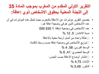 ‫المادة‬ ‫بموجب‬ ‫المغرب‬ ‫من‬ ‫المقدم‬ ‫االولي‬ ‫التقرير‬
35
‫إعاقة‬ ‫ذوي‬ ‫االشخاص‬ ‫بحقوق‬ ‫المعنية‬ ‫اللجنة‬ ‫إلى‬
:
•
‫المؤشرات‬ ‫هذه‬ ‫تتمثل‬ ‫حيث‬ ‫بالمغرب‬ ‫االعاقة‬ ‫عن‬ ‫مؤشرات‬ ‫التقرير‬ ‫يتضمن‬
‫أن‬ ‫في‬
‫هم‬ ‫اعاقة‬ ‫وضعية‬ ‫في‬ ‫هم‬ ‫الذين‬ ‫االشخاص‬ ‫عدد‬
:
•
‫إعاقة‬ ‫وضعية‬ ‫في‬ ‫األشخاص‬ ‫عدد‬
:
1
530
000
•
‫االنتشار‬ ‫نسبة‬
:
5
,
12
%
•
‫باإلعاقة‬ ‫معنية‬ ‫أربعة‬ ‫أصل‬ ‫من‬ ‫واحدة‬ ‫عائلة‬
•
‫اإلقامة‬ ‫وسط‬ ‫حسب‬ ‫إعاقة‬ ‫وضعية‬ ‫في‬ ‫األشخاص‬ ‫توزيع‬
:
•
‫القروي‬ ‫الوسط‬
:
58
,
4
%
•
‫الحضري‬ ‫الوسط‬
:
41
,
6
%
•
‫الجنس‬ ‫حسب‬ ‫اإلعاقة‬ ‫أوضاع‬ ‫انتشار‬
:
•
‫اإلناث‬
:
4,75
%
•
‫الذكور‬
:
5,49
%
 