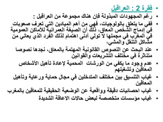 •
‫فقرة‬
2
:
‫العراقيل‬
•
‫العراقيل‬ ‫من‬ ‫مجموعة‬ ‫هناك‬ ‫فإن‬ ‫المبذولة‬ ‫المجهودات‬ ‫رغم‬
:
•
‫ما‬ ‫ففي‬
‫صعوب‬ ‫تعرف‬ ‫التي‬ ‫الميادين‬ ‫أهم‬ ‫من‬ ‫فهي‬ ،‫بالولوجيات‬ ‫يتعلق‬
‫ات‬
،‫المعاق‬ ‫الشخص‬ ‫إدماج‬ ‫في‬
‫العمومية‬ ‫لألماكن‬ ‫العمرانية‬ ‫الصيغة‬ ‫أن‬ ‫ذلك‬
‫اهتمام‬ ‫أدنى‬ ‫تولي‬ ‫ال‬ ‫مجملها‬ ‫في‬ ‫المغرب‬ ‫في‬
‫من‬ ‫يعاني‬ ‫الذي‬ ‫الفرد‬ ‫لذلك‬
،‫والمشي‬ ‫التنقل‬ ‫مشاكل‬
•
‫نصوص‬ ‫نجدها‬ ،‫بالمعاق‬ ‫المهتمة‬ ‫القانونية‬ ‫النصوص‬ ‫عن‬ ‫البحث‬ ‫عند‬
‫ا‬
‫والقوانين‬ ‫التشريعات‬ ‫مختلف‬ ‫في‬ ‫متناثرة‬
•
‫األشخاص‬ ‫تأهيل‬ ‫إلعادة‬ ‫المحمية‬ ‫الورشات‬ ‫من‬ ‫يكفي‬ ‫ما‬ ‫وجود‬ ‫عدم‬
‫وتشغيلهم‬ ‫المعاقين‬
•
‫وت‬ ‫ورعاية‬ ‫حماية‬ ‫مجال‬ ‫في‬ ‫المتدخلين‬ ‫مختلف‬ ‫بين‬ ‫التنسيق‬ ‫غياب‬
‫أهيل‬
‫المعاقين‬
•
‫للمعاقي‬ ‫الحقيقية‬ ‫الوضعية‬ ‫عن‬ ‫وواقعية‬ ‫دقيقة‬ ‫احصائيات‬ ‫غياب‬
‫بالمغرب‬ ‫ن‬
•
‫الشديدة‬ ‫االعاقة‬ ‫حاالت‬ ‫لبعض‬ ‫متخصصة‬ ‫مؤسسات‬ ‫غياب‬
 