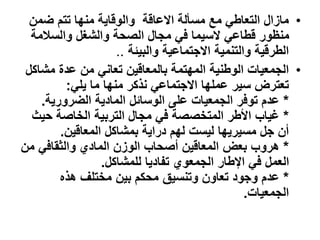 •
‫ضمن‬ ‫تتم‬ ‫منها‬ ‫والوقاية‬ ‫االعاقة‬ ‫مسألة‬ ‫مع‬ ‫التعاطي‬ ‫مازال‬
‫والسالمة‬ ‫والشغل‬ ‫الصحة‬ ‫مجال‬ ‫في‬ ‫السيما‬ ‫قطاعي‬ ‫منظور‬
‫والبيئة‬ ‫االجتماعية‬ ‫والتنمية‬ ‫الطرقية‬
..
•
‫المهتمة‬ ‫الوطنية‬ ‫الجمعيات‬
‫بالمعاقين‬
‫مشاكل‬ ‫عدة‬ ‫من‬ ‫تعاني‬
‫يلي‬ ‫ما‬ ‫منها‬ ‫نذكر‬ ‫االجتماعي‬ ‫عملها‬ ‫سير‬ ‫تعترض‬
:
*
‫الضرورية‬ ‫المادية‬ ‫الوسائل‬ ‫على‬ ‫الجمعيات‬ ‫توفر‬ ‫عدم‬
.
*
‫حي‬ ‫الخاصة‬ ‫التربية‬ ‫مجال‬ ‫في‬ ‫المتخصصة‬ ‫األطر‬ ‫غياب‬
‫ث‬
‫المعاقين‬ ‫بمشاكل‬ ‫دراية‬ ‫لهم‬ ‫ليست‬ ‫مسيريها‬ ‫جل‬ ‫أن‬
.
*
‫م‬ ‫والثقافي‬ ‫المادي‬ ‫الوزن‬ ‫أصحاب‬ ‫المعاقين‬ ‫بعض‬ ‫هروب‬
‫ن‬
‫للمشاكل‬ ‫تفاديا‬ ‫الجمعوي‬ ‫اإلطار‬ ‫في‬ ‫العمل‬
.
*
‫هذه‬ ‫مختلف‬ ‫بين‬ ‫محكم‬ ‫وتنسيق‬ ‫تعاون‬ ‫وجود‬ ‫عدم‬
‫الجمعيات‬
.
 