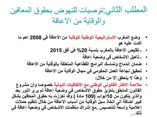 ‫الثاني‬ ‫المطلب‬
:
‫المعاق‬ ‫بحقوق‬ ‫للنهوض‬ ‫توصيات‬
‫ين‬
‫االعاقة‬ ‫من‬ ‫والوقاية‬
•
‫المغرب‬ ‫وضع‬
‫الوطنية‬ ‫االستراتيجية‬
‫للوقاية‬
‫في‬ ‫االعاقة‬ ‫من‬
2008
‫ما‬ ‫اهم‬
‫هو‬ ‫عليه‬ ‫أكدت‬
•
‫بنسبة‬ ‫بالمغرب‬ ‫االعاقة‬ ‫تقليص‬ ‫ـ‬
20
%
‫أفق‬ ‫في‬
2015
•
‫إعاقة‬ ‫وضعية‬ ‫في‬ ‫االشخاص‬ ‫تأهيل‬ ‫ـ‬
•
‫االعاقة‬ ‫من‬ ‫بالوقاية‬ ‫المتعلقة‬ ‫القطاعية‬ ‫البرامج‬ ‫وتماسك‬ ‫اندماج‬ ‫ضمان‬
•
‫االعاقة‬ ‫من‬ ‫الوقاية‬ ‫مجال‬ ‫في‬ ‫الحكومي‬ ‫العمل‬ ‫نجاعة‬ ‫تحقيق‬
•
‫خالل‬ ‫من‬ ‫إال‬ ‫يتحقق‬ ‫ال‬ ‫وهذا‬
:
•
‫الدولية‬ ‫االتفاقيات‬ ‫مع‬ ‫الوطني‬ ‫القانوني‬ ‫االطار‬ ‫مالءمة‬
‫مشروع‬ ‫وأن‬ ‫خصوصا‬
‫الن‬ ‫يرى‬ ‫لم‬ ‫إعاقة‬ ‫وضعية‬ ‫في‬ ‫االشخاص‬ ‫حقوق‬ ‫بتعزيز‬ ‫المتعلق‬ ‫القانون‬
‫بعد‬ ‫ور‬
‫والذي‬
‫من‬ ‫يتكون‬
10
‫أبواب‬
(
109
‫مادة‬
)
‫به‬ ‫تعززت‬ ‫وقد‬
‫بشكل‬ ‫المعاقين‬ ‫حقوق‬
‫ح‬ ‫تنظيم‬ ‫خالل‬ ‫من‬ ‫االعاقة‬ ‫أسباب‬ ‫من‬ ‫الوقاية‬ ‫سبل‬ ‫اتخاذ‬ ‫الى‬ ‫اضافة‬ ‫كبير‬
‫مالت‬
‫للتحسيس‬ ‫واسعة‬ ‫إعالمية‬
,
‫في‬ ‫إعاقة‬ ‫وضعية‬ ‫في‬ ‫االشخاص‬ ‫منظمات‬ ‫إشراك‬ ‫مع‬
‫ذلك‬
…
 