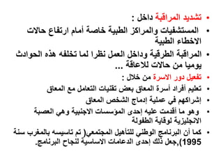 •
‫المراقبة‬ ‫تشديد‬
‫داخل‬
:
•
‫حاالت‬ ‫ارتفاع‬ ‫أمام‬ ‫خاصة‬ ‫الطبية‬ ‫والمراكز‬ ‫المستشفيات‬
‫الطبية‬ ‫االخطاء‬
•
‫الحواد‬ ‫هذه‬ ‫تخلفه‬ ‫لما‬ ‫نظرا‬ ‫العمل‬ ‫وداخل‬ ‫الطرقية‬ ‫المراقبة‬
‫ث‬
‫لالعاقة‬ ‫حاالت‬ ‫من‬ ‫يوميا‬
...
•
‫االسرة‬ ‫دور‬ ‫تفعيل‬
‫خالل‬ ‫من‬
:
•
‫المعاق‬ ‫مع‬ ‫التعامل‬ ‫تقنيات‬ ‫بعض‬ ‫المعاق‬ ‫أسرة‬ ‫أفراد‬ ‫تعليم‬
•
‫المعاق‬ ‫الشخص‬ ‫إدماج‬ ‫عملية‬ ‫في‬ ‫إشراكهم‬
•
‫العصبة‬ ‫وهي‬ ‫االجنبية‬ ‫المؤسسات‬ ‫إحدى‬ ‫عليه‬ ‫أقدمت‬ ‫ما‬ ‫وهو‬
‫الطفولة‬ ‫لوقاية‬ ‫االنجليزية‬
•
‫المجتمعي‬ ‫للتأهيل‬ ‫الوطني‬ ‫البرنامج‬ ‫أن‬ ‫كما‬
)
‫سنة‬ ‫بالمغرب‬ ‫تاسيسه‬ ‫تم‬
1995
(
,
‫البرنامج‬ ‫لنجاح‬ ‫االساسية‬ ‫الدعامات‬ ‫إحدى‬ ‫ذلك‬ ‫جعل‬
.
 